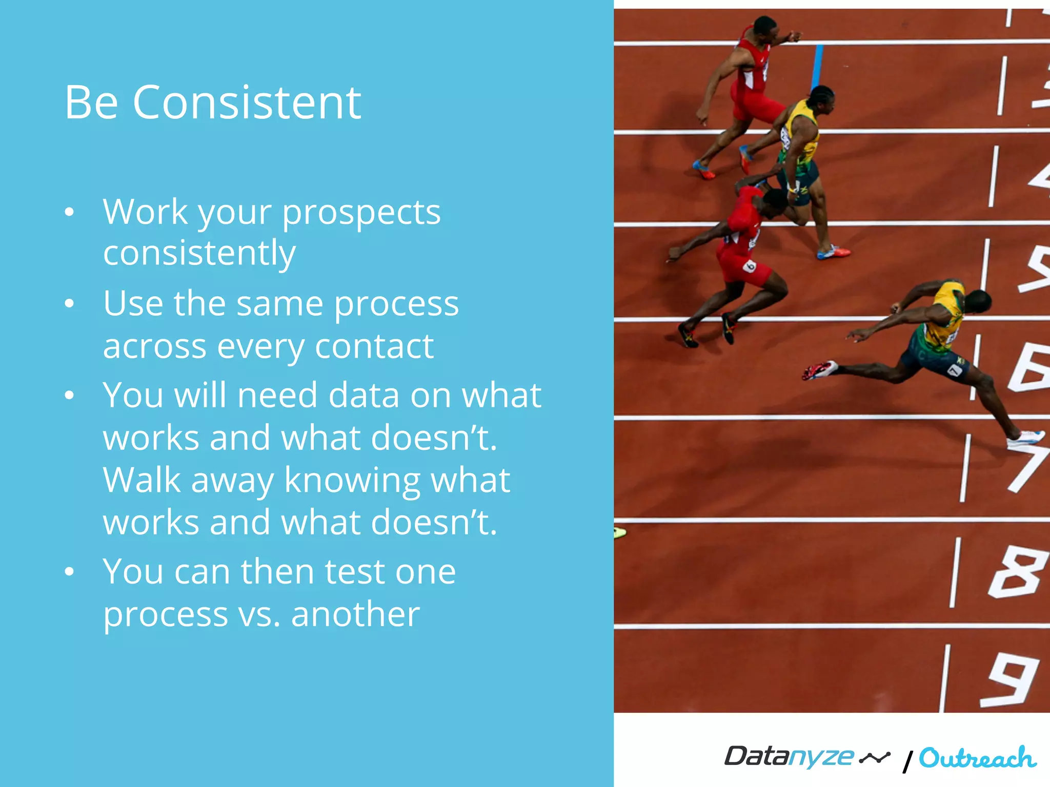 Be Consistent
•  Work your prospects
consistently
•  Use the same process
across every contact
•  You will need data on what
works and what doesn’t.
Walk away knowing what
works and what doesn’t.
•  You can then test one
process vs. another
/"
 