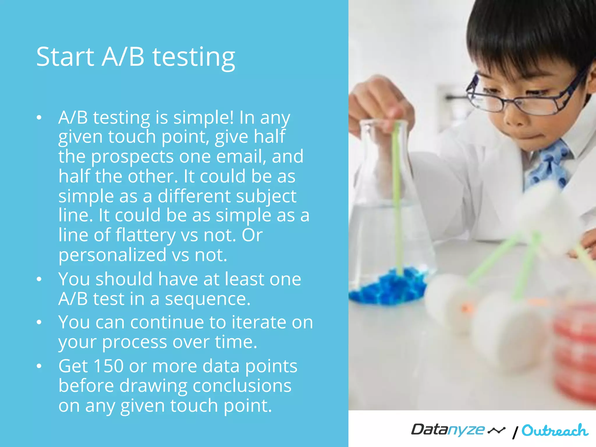Start A/B testing
•  A/B testing is simple! In any
given touch point, give half
the prospects one email, and
half the other. It could be as
simple as a diﬀerent subject
line. It could be as simple as a
line of ﬂattery vs not. Or
personalized vs not.
•  You should have at least one
A/B test in a sequence.
•  You can continue to iterate on
your process over time.
•  Get 150 or more data points
before drawing conclusions
on any given touch point.
/"
 