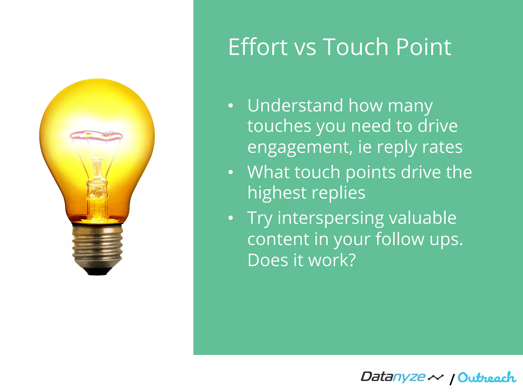 Eﬀort vs Touch Point
•  Understand how many
touches you need to drive
engagement, ie reply rates
•  What touch points drive the
highest replies
•  Try interspersing valuable
content in your follow ups.
Does it work?
/"
 
