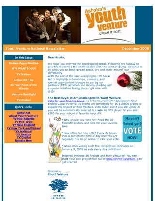 Youth Venture National Newsletter                                                    December 2008

     In This Issue        Dear Kristin,

 Golden Opportunities     We hope you enjoyed the Thanksgiving break. Following the holiday to
                          give thanks comes the whole season with the spirit of giving. Continue to
   MTV WANTS YOU!         do what you do best-spread peace, joy and cheer around your
                          community.
      YV Nation
                          With the end of the year wrapping up, YV has a
    Action Kit Tips       lot to highlight- scholarships, contests, and
                          special opportunities brought to you by our
  In Your Neck of the     partners (MTV, Lemelson and more)- starting with
        Woods             a special initiative taking place right now with
                          @15!
   Venture Spotlight
                          The Best Buy® @15™ Challenge with Youth Venture
      YV Global           Vote for your favorite cause! Is it the Environment? Education? Arts?
                          Ending Global Poverty? 30 teams are competing for 15 $10,000 grants to
     Quick Links          expand the impact of their Venture. Vote today and if you are under 21
                          you will be automatically entered to **win an MP3 player for you and
       GenV.net           $500 for your school or favorite nonprofit.
 About Youth Venture
    YV Mid-Atlantic                 *Who should you vote for? Read the 30
     YV Mid-West                    Finalists' profiles and vote for your favorite
    YV New England                  two.
YV New York and Virtual
      YV National
                                    *How often can you vote? Every 24 hours.
       YV Seattle
                                    Pick a convenient time of day that you are
       YV Digital
                                    regularly free to go online to cast your vote.
      Donate Now

                                    *When does voting end? The competition concludes on
                                    January 9, 2009 so vote every day until then!

                                    Inspired by these 30 finalists and their Ventures? You can
                                    start your own project too! Go to genv.net/en-us/dream_it to
                                    get started.


                          Sincerely,
                          Youth Venture
 