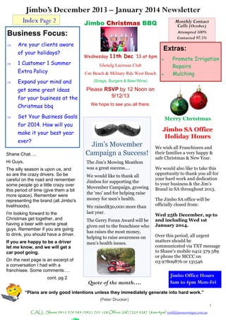 Jimbo’s December 2013 – January 2014 Newsletter
1
CALL: Shane 0412 379 589 /0421 701 128 Office: (08) 7225 4287 (8am-4pm) retsf@jimsmowingsa.com.au
Monthly Contact
Calls (October)
Attempted 100%
Contacted 97.5%
Jim’s Movember
Campaign a Success!
The Jim’s Mowing Moathon
was a great success….
We would like to thank all
Jimbos for supporting the
Movember Campaign, growing
the ‘mo’ and for helping raise
money for men’s health.
We raised$30,000 more than
last year.
The Gerry Foran Award will be
given out to the franchisee who
has raises the most money,
helping to raise awareness on
men’s health issues.
Business Focus:
 Are your clients aware
of your holidays?
 1 Customer 1 Summer
Extra Policy
 Expand your mind and
get some great ideas
for your business at the
Christmas bbq
 Set Your Business Goals
for 2014. How will you
make it your best year
ever?
Index Page 2
Quote of the month….
“Plans are only good intentions unless they immediately generate into hard work.”
(Peter Drucker)
Jimbo Office Hours
8am to 4pm Mon-Fri
Extras:
 Promote Irrigation
Repairs
 Mulching
Merry Christmas
Jimbo SA Office
Holiday Hours
We wish all Franchisees and
their families a very happy &
safe Christmas & New Year.
We would also like to take this
opportunity to thank you all for
your hard work and dedication
to your business & the Jim’s
Brand in SA throughout 2013.
The Jimbo SA office will be
officially closed from:
Wed 25th December, up to
and including Wed 1st
January 2014.
Over this period, all urgent
matters should be
communicated via TXT message
to Shane’s mobile 0412 379 589
or phone the MCCC on
03 97809876 or 131546
Jimbo Christmas BBQ
Wednesday 11th Dec ‘13 at 6pm
Glenelg Lacrosse Club
Cnr Beach & Military Rds West Beach
(Snags, Burgers & Beer/Wine)
Please RSVP by 12 Noon on
9/12/13
We hope to see you all there.
Shane Chat….
Hi Guys,
The silly season is upon us, and
so are the crazy drivers. So be
careful on the road and remember
some people go a little crazy over
this period of time (give them a bit
more space). Remember were
representing the brand (all Jimbo's
livelihoods).
I'm looking forward to the
Christmas get together, and
having a beer with some great
guys. Remember if you are going
to drink, you should have a driver.
If you are happy to be a driver
let me know, and we will get a
car pool going.
On the next page is an excerpt of
a conversation I had with a
franchisee. Some comments….
cont. pg 2
 