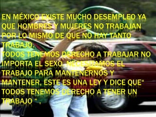 EN MÉXICO EXISTE MUCHO DESEMPLEO YA
QUE HOMBRES Y MUJERES NO TRABAJAN
POR LO MISMO DE QUE NO HAY TANTO
TRABAJO.
TODOS TENEMOS DERECHO A TRABAJAR NO
IMPORTA EL SEXO. NECESITAMOS EL
TRABAJO PARA MANTENERNOS Y
MANTENER, ESTE ES UNA LEY Y DICE QUE“
TODOS TENEMOS DERECHO A TENER UN
TRABAJO “ .
 
