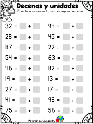 32 = 94 =
28 = 45 =
87 = 22 =
54 = 63 =
46 = 82 =
19 = 13 =
27 = 17 =
41 = 98 =
75 = 56 =
Decenas y unidades
Escribe la suma correcta, para descomponer la cantidad
+
+
+
+
+
+
+
+
+
+
+
+
+
+
+
+
+ +
Material de MundoABC
 