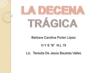 LA DECENA TRÁGICA Bárbara Carolina Porter López H Y S “B”  N.L 19 Lic.  Teresita De Jesús Bautista Valles 