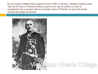 En una escala a Bellas Artes el general Lauro Villar es herido, y Madero nombra como Jefe de la Plaza a Victoriano Huerta, grave error que le costaría no solo la presidencia sino su propia vida. Es conocido como el “Chacal” ya que sería parte esencial del golpe de estado. 