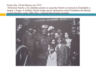 Primer Día: 10 de Febrero de 1913  Victoriano Huerta y los rebeldes pactan un acuerdo: Huerta no tomará la Ciudadela a sangre y fuego. A cambio, Huerta exige que lo reconozcan como Presidente de México cuando Madero caiga. Félix Díaz y Manuel Mondragón acceden. 