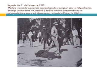 Segundo día: 11 de Febrero de 1913  Madero retorna de Cuernavaca acompañado de su amigo, el general Felipe Ángeles.  El fuego cruzado entre la Ciudadela y Palacio Nacional dura ocho horas; los enfrentamientos se dan principalmente en el centro de la Ciudad de México. 