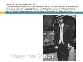 Tercer día: 12 de Febrero de 1913  Cientos de cadáveres en las calles del centro de la Ciudad de México. El bombardeo dura día y noche. El embajador Henry Lane Wilson le promete a Victoriano Huerta que los Estados Unidos reconocerán su gobierno si consigue derrocar a Madero. 