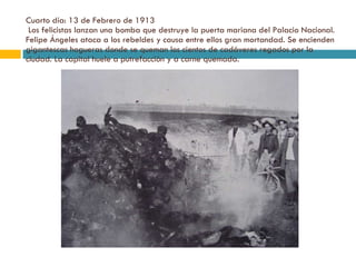Cuarto día: 13 de Febrero de 1913  Los felicistas lanzan una bomba que destruye la puerta mariana del Palacio Nacional. Felipe Ángeles ataca a los rebeldes y causa entre ellos gran mortandad. Se encienden gigantescas hogueras donde se queman los cientos de cadáveres regados por la ciudad. La capital huele a putrefacción y a carne quemada. 
