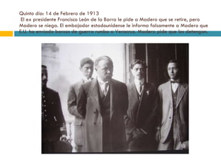 Quinto día: 14 de Febrero de 1913  El ex presidente Francisco León de la Barra le pide a Madero que se retire, pero Madero se niega. El embajador estadounidense le informa falsamente a Madero que E.U. ha enviado barcos de guerra rumbo a Veracruz. Madero pide que los detengan. 