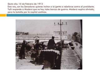 Sexto día: 15 de Febrero de 1913 Esta vez, son los Senadores quienes incitan a la gente a rebelarse contra el presidente. Taft responde a Madero que no hay tales barcos de guerra. Madero respira aliviado, pero la batalla por la capital continúa. 