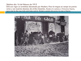 Séptimo día: 16 de Febrero de 1913 Entra en vigor un armisticio decretado por Madero. Pero la tregua se rompe sin previo aviso y son muertos docenas de civiles inocentes.  Madero le reclama a Victoriano Huerta, pero este le dice que todo está bajo control. Madero comete otro error: le cree a Huerta. 