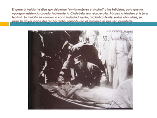 El general traidor le dice que deberían “enviar mujeres y alcohol” a los felicistas, para que no opongan resistencia cuando finalmente la Ciudadela sea recuperada. Abraza a Madero y le jura lealtad. La traición se consuma a cada instante. Huerta, alcohólico desde varios años atrás, se pasa la mayor parte del día borracho, soñando con el momento en que sea presidente. 