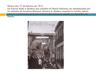 Octavo día: 17 de Febrero de 1913 Las fuerzas leales a Madero que custodian el Palacio Nacional, son reemplazadas por los soldados de Aureliano Blanquet. Gustavo A. Madero sospecha la traición, intenta advertir a su hermano, pero este no lo escucha. Incluso, lo regaña por desconfiar de Huerta. 