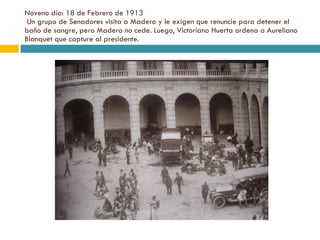 Noveno día: 18 de Febrero de 1913  Un grupo de Senadores visita a Madero y le exigen que renuncie para detener el baño de sangre, pero Madero no cede. Luego, Victoriano Huerta ordena a Aureliano Blanquet que capture al presidente. 