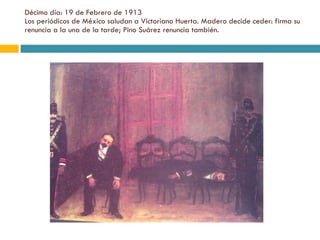 Décimo día: 19 de Febrero de 1913 Los periódicos de México saludan a Victoriano Huerta. Madero decide ceder: firma su renuncia a la una de la tarde; Pino Suárez renuncia también. 