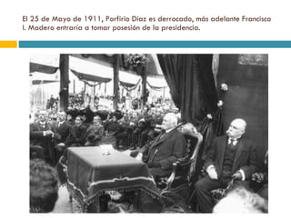El 25 de Mayo de 1911, Porfirio Díaz es derrocado, más adelante Francisco I. Madero entraría a tomar posesión de la presidencia. 