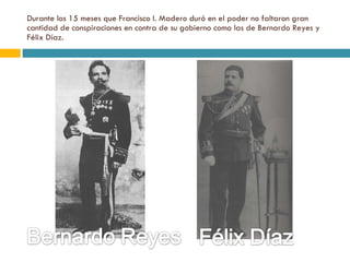 Durante los 15 meses que Francisco I. Madero duró en el poder no faltaron gran cantidad de conspiraciones en contra de su gobierno como las de Bernardo Reyes y Félix Díaz. 