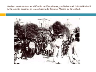 Madero se encontraba en el Castillo de Chapultepec, y salía hacia el Palacio Nacional junto con más personas en lo que habría de llamarse: Marcha de la Lealtad. 