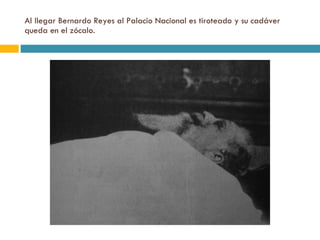 Al llegar Bernardo Reyes al Palacio Nacional es tiroteado y su cadáver queda en el zócalo. 
