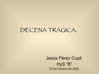 DECENA TRAGICA.   Jesús Pérez Cupil. HyS “B” 25 De Octubre del 2009. 