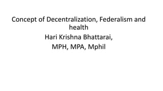 Concept of Decentralization, Federalism and
health
Hari Krishna Bhattarai,
MPH, MPA, Mphil
 
