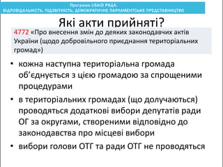 • кожна наступна територіальна громада
об’єднується з цією громадою за спрощеними
процедурами
• в територіальних громадах (що долучаються)
проводяться додаткові вибори депутатів ради
ОГ за округами, створеними відповідно до
законодавства про місцеві вибори
• вибори голови ОТГ та ради ОТГ не проводяться
Які акти прийняті?
4772 «Про внесення змін до деяких законодавчих актів
України (щодо добровільного приєднання територіальних
громад»)
 