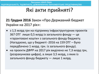 21 Грудня 2016 Закон «Про Державний бюджет
України на 2017 рік»:
Які акти прийняті?
 з 1,5 млрд грн на підтримку інфраструктурних проектів
367 ОТГ лише 0,5 млрд із загального фонду — це
«гарантовані кошти» з загального фонду бюджету.
(Нагадаємо, що у бюджеті -2016 на 159 ОТГ – було
передбачено 1 млрд. грн. із загального фонду).
 на проекти ДФРР на 2017 рік виділено не 7,3 млрд грн,
(розрахункова цифра), а лише 3,5 млрд, з яких із
загального фонду бюджету — лише 1 млрд.
 