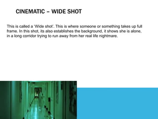 CINEMATIC – WIDE SHOT
This is called a ‘Wide shot’. This is where someone or something takes up full
frame. In this shot, its also establishes the background, it shows she is alone,
in a long corridor trying to run away from her real life nightmare.
 