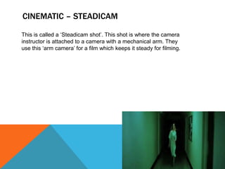 CINEMATIC – STEADICAM
This is called a ‘Steadicam shot’. This shot is where the camera
instructor is attached to a camera with a mechanical arm. They
use this ‘arm camera’ for a film which keeps it steady for filming.
 