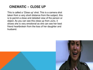 CINEMATIC – CLOSE UP
This is called a ‘Close up’ shot. This is a camera shot
taken from a very short distance from the subject, this
is to permit a close and detailed view of the person or
object. As you can see this close up from Juno, it
shows she is very emotional as she can see her best
friend heartbroken from the loss of her daughter and
husband.
 