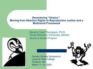Decentering “Choice”:  Moving from Abortion Rights to Reproductive Justice and a Multiracial Framework Beverly Yuen Thompson, Ph.D. Texas Woman’s University, Denton Women’s Studies Program  Gender Studies Symposium Lewis & Clark College Portland, OR March 11-13, 2009.  