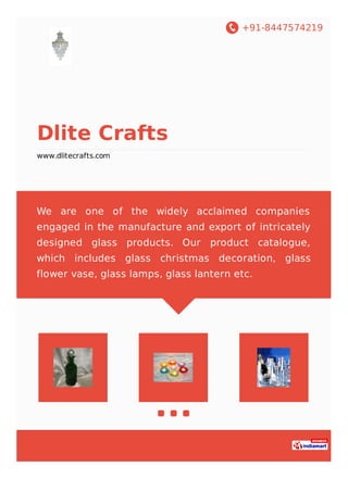 +91-8447574219
Dlite Crafts
www.dlitecrafts.com
We are one of the widely acclaimed companies
engaged in the manufacture and export of intricately
designed glass products. Our product catalogue,
which includes glass christmas decoration, glass
flower vase, glass lamps, glass lantern etc.
 