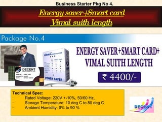 Business Starter Pkg No 4. Energy saver+Smart card Vimal suith length Technical Spec:  ·          Rated Voltage: 220V +-10%, 50/60 Hz,  ·          Storage Temperature: 10 deg C to 80 deg C  ·          Ambient Humidity: 0% to 90 %     