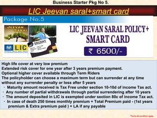 High life cover at very low premium Extended risk cover for one year after 3 years premium payment. Optional higher cover available through Term Riders The policyholder can choose a maximum term but can surrender at any time  without any surrender penalty or loss after 5 years ·  Maturity amount received is Tax Free under section 10-10d of income Tax act.  ·  Any number of partial withdrawals through partial surrendering after 10 years  ·  The amount deposited in LIC is exempted under section 80c of income Tax act.  ·  In case of death 250 times monthly premium + Total Premium paid - (1st years  premium & Extra premium paid ) + LA if any payable   *Terms & condition apply. Business Starter Pkg No 5. LIC Jeevan saral+smart card 