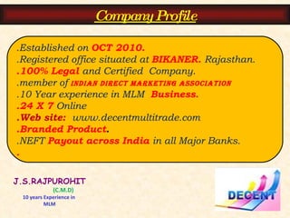 J.S.RAJPUROHIT (C.M.D) 10 years Experience in  MLM .Established on  OCT 2010. .Registered office situated at  BIKANER.   Rajasthan. .100% Legal  and Certified  Company. .member of  indian direct marketing association .10 Year experience in MLM  Business. .24 X 7  Online .Web site:  www.decentmultitrade.com .Branded Product . .NEFT  Payout across India  in all Major Banks. . Company Profile 