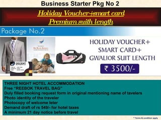 THREE NIGHT HOTEL ACCOMMODATION Free “REEBOK TRAVEL BAG” Duly filled booking request form in original mentioning name of tavelers Photo identity of the traveler Photocopy of welcome leter Demand draft of rs 549/- for hotel taxes A minimum 21 day notice before travel * Terms & condition apply Business Starter Pkg No 2 Holiday Voucher+smart card Premium suith length 