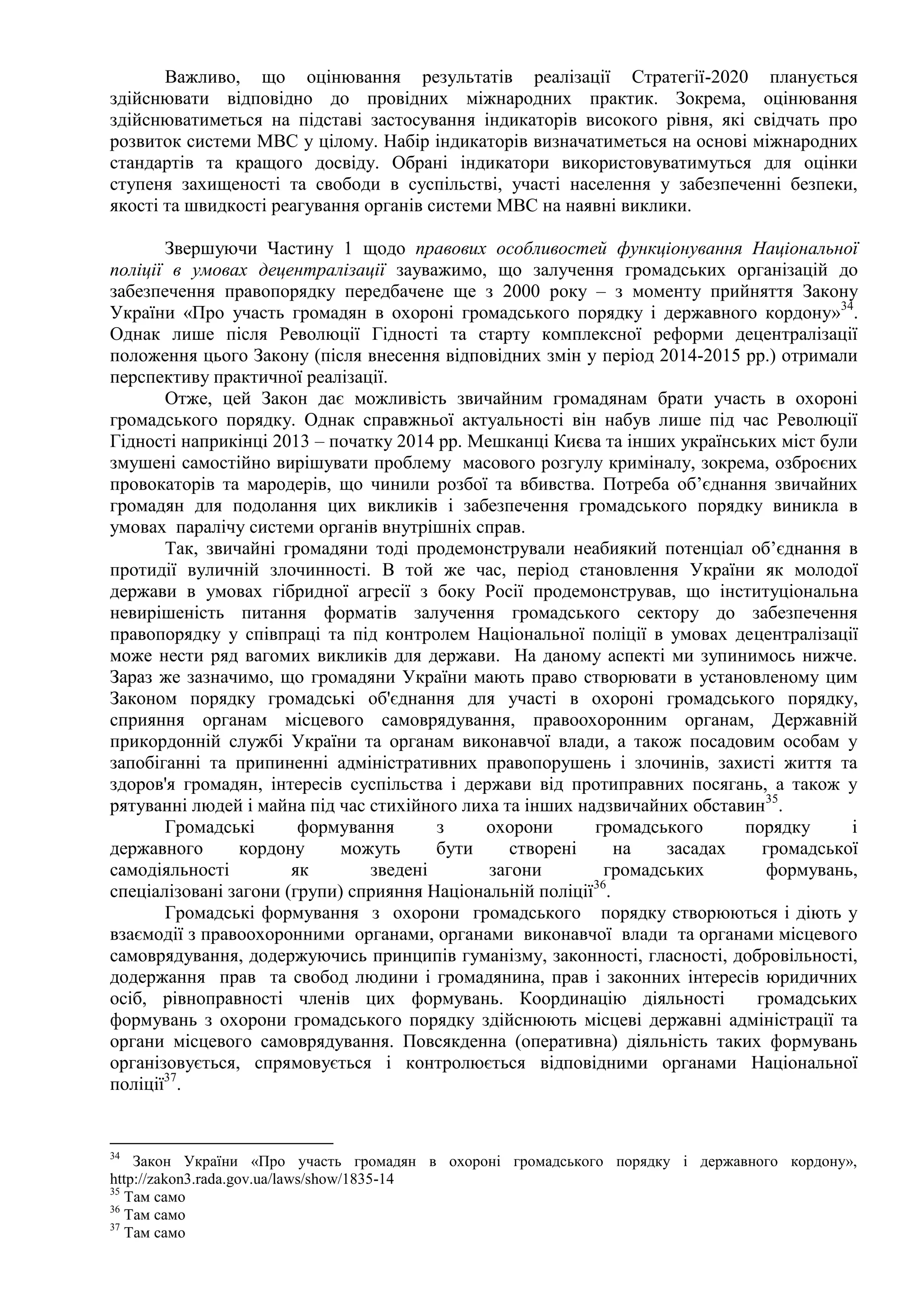 Важливо, що оцінювання результатів реалізації Стратегії-2020 планується
здійснювати відповідно до провідних міжнародних практик. Зокрема, оцінювання
здійснюватиметься на підставі застосування індикаторів високого рівня, які свідчать про
розвиток системи МВС у цілому. Набір індикаторів визначатиметься на основі міжнародних
стандартів та кращого досвіду. Обрані індикатори використовуватимуться для оцінки
ступеня захищеності та свободи в суспільстві, участі населення у забезпеченні безпеки,
якості та швидкості реагування органів системи МВС на наявні виклики.
Звершуючи Частину 1 щодо правових особливостей функціонування Національної
поліції в умовах децентралізації зауважимо, що залучення громадських організацій до
забезпечення правопорядку передбачене ще з 2000 року – з моменту прийняття Закону
України «Про участь громадян в охороні громадського порядку і державного кордону»34
.
Однак лише після Революції Гідності та старту комплексної реформи децентралізації
положення цього Закону (після внесення відповідних змін у період 2014-2015 рр.) отримали
перспективу практичної реалізації.
Отже, цей Закон дає можливість звичайним громадянам брати участь в охороні
громадського порядку. Однак справжньої актуальності він набув лише під час Революції
Гідності наприкінці 2013 – початку 2014 рр. Мешканці Києва та інших українських міст були
змушені самостійно вирішувати проблему масового розгулу криміналу, зокрема, озброєних
провокаторів та мародерів, що чинили розбої та вбивства. Потреба об’єднання звичайних
громадян для подолання цих викликів і забезпечення громадського порядку виникла в
умовах паралічу системи органів внутрішніх справ.
Так, звичайні громадяни тоді продемонстрували неабиякий потенціал об’єднання в
протидії вуличній злочинності. В той же час, період становлення України як молодої
держави в умовах гібридної агресії з боку Росії продемонстрував, що інституціональна
невирішеність питання форматів залучення громадського сектору до забезпечення
правопорядку у співпраці та під контролем Національної поліції в умовах децентралізації
може нести ряд вагомих викликів для держави. На даному аспекті ми зупинимось нижче.
Зараз же зазначимо, що громадяни України мають право створювати в установленому цим
Законом порядку громадські об'єднання для участі в охороні громадського порядку,
сприяння органам місцевого самоврядування, правоохоронним органам, Державній
прикордонній службі України та органам виконавчої влади, а також посадовим особам у
запобіганні та припиненні адміністративних правопорушень і злочинів, захисті життя та
здоров'я громадян, інтересів суспільства і держави від протиправних посягань, а також у
рятуванні людей і майна під час стихійного лиха та інших надзвичайних обставин35
.
Громадські формування з охорони громадського порядку і
державного кордону можуть бути створені на засадах громадської
самодіяльності як зведені загони громадських формувань,
спеціалізовані загони (групи) сприяння Національній поліції36
.
Громадські формування з охорони громадського порядку створюються і діють у
взаємодії з правоохоронними органами, органами виконавчої влади та органами місцевого
самоврядування, додержуючись принципів гуманізму, законності, гласності, добровільності,
додержання прав та свобод людини і громадянина, прав і законних інтересів юридичних
осіб, рівноправності членів цих формувань. Координацію діяльності громадських
формувань з охорони громадського порядку здійснюють місцеві державні адміністрації та
органи місцевого самоврядування. Повсякденна (оперативна) діяльність таких формувань
організовується, спрямовується і контролюється відповідними органами Національної
поліції37
.
34
Закон України «Про участь громадян в охороні громадського порядку і державного кордону»,
http://zakon3.rada.gov.ua/laws/show/1835-14
35
Там само
36
Там само
37
Там само
 