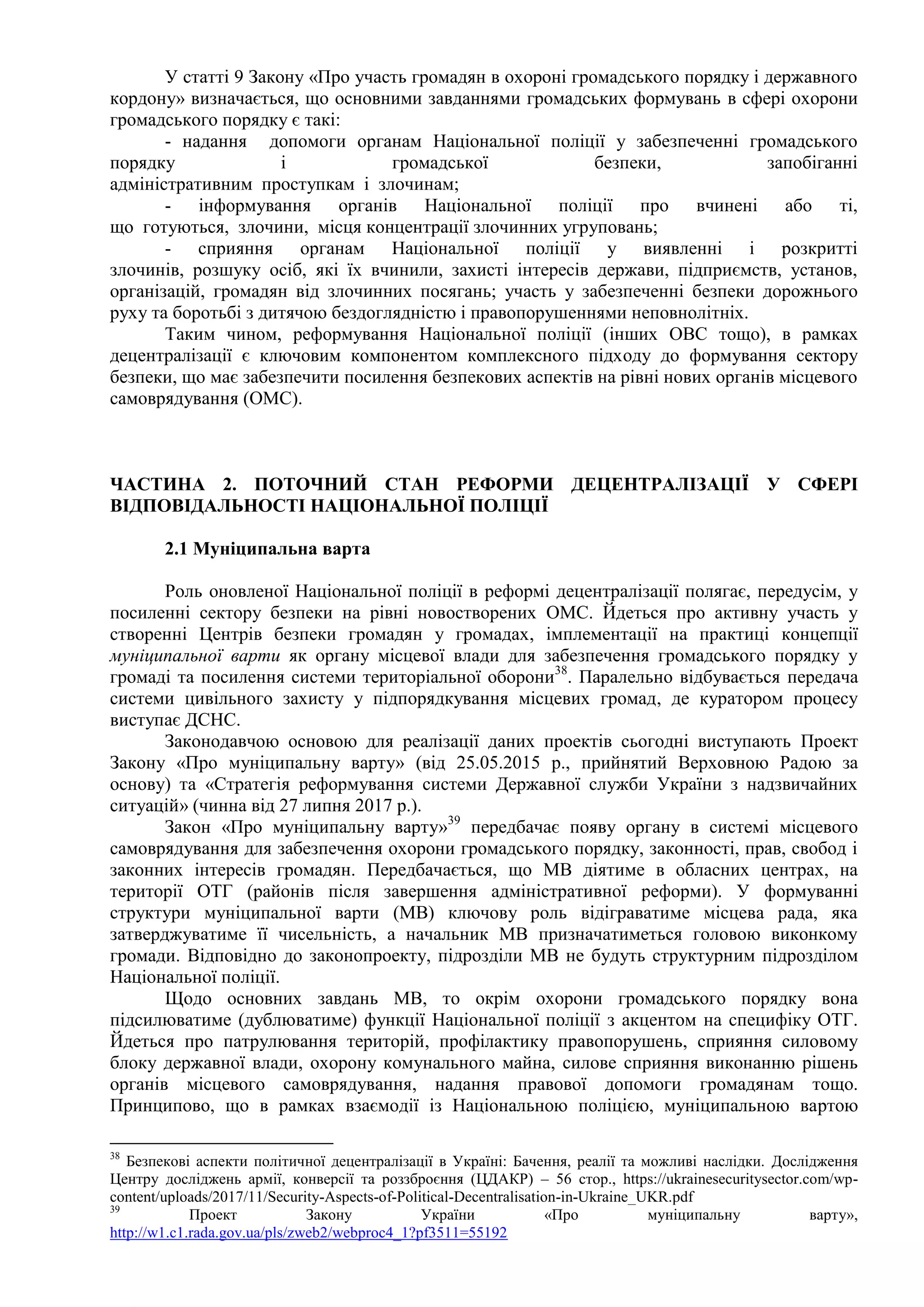 У статті 9 Закону «Про участь громадян в охороні громадського порядку і державного
кордону» визначається, що основними завданнями громадських формувань в сфері охорони
громадського порядку є такі:
- надання допомоги органам Національної поліції у забезпеченні громадського
порядку і громадської безпеки, запобіганні
адміністративним проступкам і злочинам;
- інформування органів Національної поліції про вчинені або ті,
що готуються, злочини, місця концентрації злочинних угруповань;
- сприяння органам Національної поліції у виявленні і розкритті
злочинів, розшуку осіб, які їх вчинили, захисті інтересів держави, підприємств, установ,
організацій, громадян від злочинних посягань; участь у забезпеченні безпеки дорожнього
руху та боротьбі з дитячою бездоглядністю і правопорушеннями неповнолітніх.
Таким чином, реформування Національної поліції (інших ОВС тощо), в рамках
децентралізації є ключовим компонентом комплексного підходу до формування сектору
безпеки, що має забезпечити посилення безпекових аспектів на рівні нових органів місцевого
самоврядування (ОМС).
ЧАСТИНА 2. ПОТОЧНИЙ СТАН РЕФОРМИ ДЕЦЕНТРАЛІЗАЦІЇ У СФЕРІ
ВІДПОВІДАЛЬНОСТІ НАЦІОНАЛЬНОЇ ПОЛІЦІЇ
2.1 Муніципальна варта
Роль оновленої Національної поліції в реформі децентралізації полягає, передусім, у
посиленні сектору безпеки на рівні новостворених ОМС. Йдеться про активну участь у
створенні Центрів безпеки громадян у громадах, імплементації на практиці концепції
муніципальної варти як органу місцевої влади для забезпечення громадського порядку у
громаді та посилення системи територіальної оборони38
. Паралельно відбувається передача
системи цивільного захисту у підпорядкування місцевих громад, де куратором процесу
виступає ДСНС.
Законодавчою основою для реалізації даних проектів сьогодні виступають Проект
Закону «Про муніципальну варту» (від 25.05.2015 р., прийнятий Верховною Радою за
основу) та «Стратегія реформування системи Державної служби України з надзвичайних
ситуацій» (чинна від 27 липня 2017 р.).
Закон «Про муніципальну варту»39
передбачає появу органу в системі місцевого
самоврядування для забезпечення охорони громадського порядку, законності, прав, свобод і
законних інтересів громадян. Передбачається, що МВ діятиме в обласних центрах, на
території ОТГ (районів після завершення адміністративної реформи). У формуванні
структури муніципальної варти (МВ) ключову роль відіграватиме місцева рада, яка
затверджуватиме її чисельність, а начальник МВ призначатиметься головою виконкому
громади. Відповідно до законопроекту, підрозділи МВ не будуть структурним підрозділом
Національної поліції.
Щодо основних завдань МВ, то окрім охорони громадського порядку вона
підсилюватиме (дублюватиме) функції Національної поліції з акцентом на специфіку ОТГ.
Йдеться про патрулювання територій, профілактику правопорушень, сприяння силовому
блоку державної влади, охорону комунального майна, силове сприяння виконанню рішень
органів місцевого самоврядування, надання правової допомоги громадянам тощо.
Принципово, що в рамках взаємодії із Національною поліцією, муніципальною вартою
38
Безпекові аспекти політичної децентралізації в Україні: Бачення, реалії та можливі наслідки. Дослідження
Центру досліджень армії, конверсії та роззброєння (ЦДАКР) – 56 стор., https://ukrainesecuritysector.com/wp-
content/uploads/2017/11/Security-Aspects-of-Political-Decentralisation-in-Ukraine_UKR.pdf
39
Проект Закону України «Про муніципальну варту»,
http://w1.c1.rada.gov.ua/pls/zweb2/webproc4_1?pf3511=55192
 