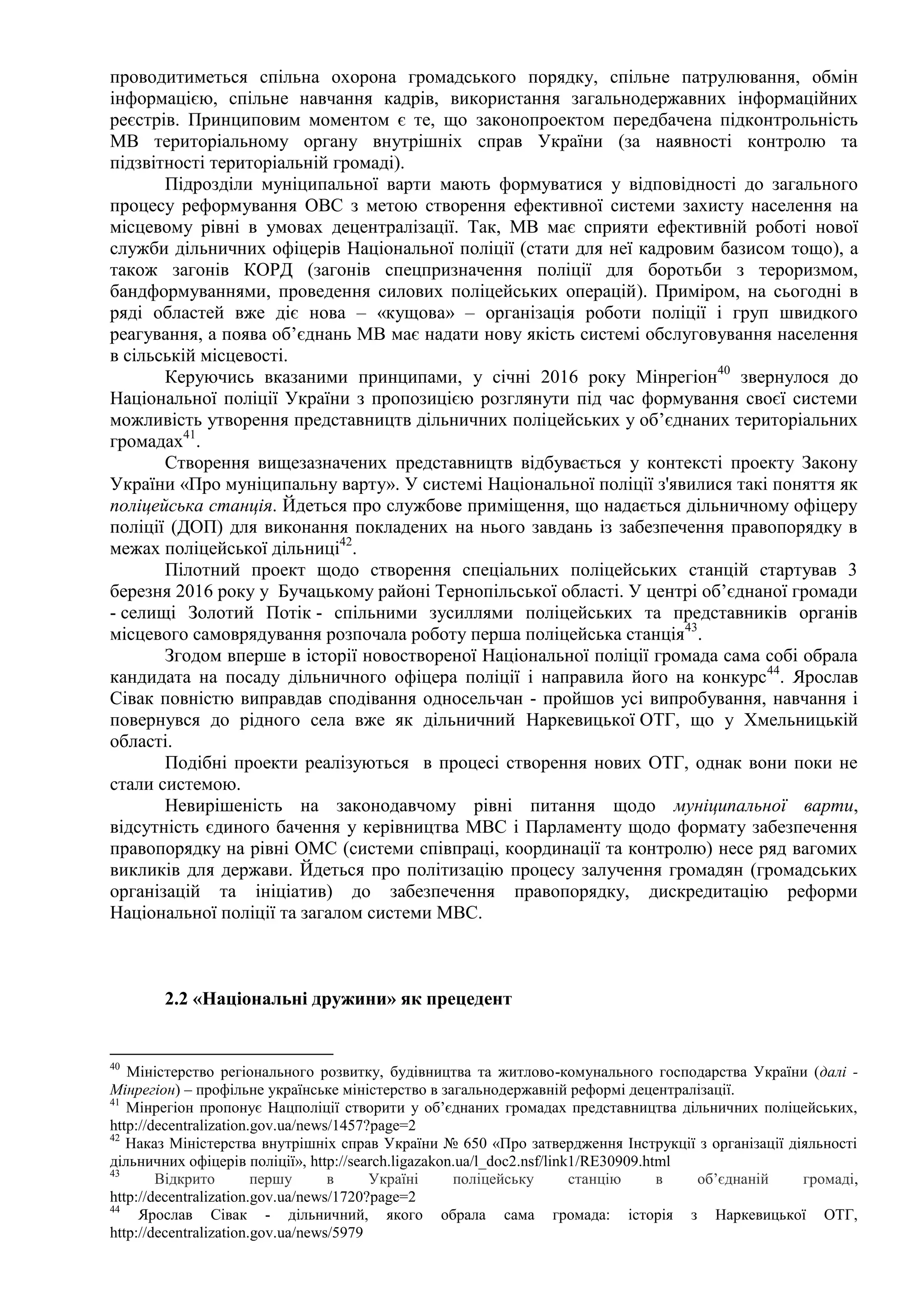 проводитиметься спільна охорона громадського порядку, спільне патрулювання, обмін
інформацією, спільне навчання кадрів, використання загальнодержавних інформаційних
реєстрів. Принциповим моментом є те, що законопроектом передбачена підконтрольність
МВ територіальному органу внутрішніх справ України (за наявності контролю та
підзвітності територіальній громаді).
Підрозділи муніципальної варти мають формуватися у відповідності до загального
процесу реформування ОВС з метою створення ефективної системи захисту населення на
місцевому рівні в умовах децентралізації. Так, МВ має сприяти ефективній роботі нової
служби дільничних офіцерів Національної поліції (стати для неї кадровим базисом тощо), а
також загонів КОРД (загонів спецпризначення поліції для боротьби з тероризмом,
бандформуваннями, проведення силових поліцейських операцій). Приміром, на сьогодні в
ряді областей вже діє нова – «кущова» – організація роботи поліції і груп швидкого
реагування, а поява об’єднань МВ має надати нову якість системі обслуговування населення
в сільській місцевості.
Керуючись вказаними принципами, у січні 2016 року Мінрегіон40
звернулося до
Національної поліції України з пропозицією розглянути під час формування своєї системи
можливість утворення представництв дільничних поліцейських у об’єднаних територіальних
громадах41
.
Створення вищезазначених представництв відбувається у контексті проекту Закону
України «Про муніципальну варту». У системі Національної поліції з'явилися такі поняття як
поліцейська станція. Йдеться про службове приміщення, що надається дільничному офіцеру
поліції (ДОП) для виконання покладених на нього завдань із забезпечення правопорядку в
межах поліцейської дільниці42
.
Пілотний проект щодо створення спеціальних поліцейських станцій стартував 3
березня 2016 року у Бучацькому районі Тернопільської області. У центрі об’єднаної громади
- селищі Золотий Потік - спільними зусиллями поліцейських та представників органів
місцевого самоврядування розпочала роботу перша поліцейська станція43
.
Згодом вперше в історії новоствореної Національної поліції громада сама собі обрала
кандидата на посаду дільничного офіцера поліції і направила його на конкурс44
. Ярослав
Сівак повністю виправдав сподівання односельчан - пройшов усі випробування, навчання і
повернувся до рідного села вже як дільничний Наркевицької ОТГ, що у Хмельницькій
області.
Подібні проекти реалізуються в процесі створення нових ОТГ, однак вони поки не
стали системою.
Невирішеність на законодавчому рівні питання щодо муніципальної варти,
відсутність єдиного бачення у керівництва МВС і Парламенту щодо формату забезпечення
правопорядку на рівні ОМС (системи співпраці, координації та контролю) несе ряд вагомих
викликів для держави. Йдеться про політизацію процесу залучення громадян (громадських
організацій та ініціатив) до забезпечення правопорядку, дискредитацію реформи
Національної поліції та загалом системи МВС.
2.2 «Національні дружини» як прецедент
40
Міністерство регіонального розвитку, будівництва та житлово-комунального господарства України (далі -
Мінрегіон) – профільне українське міністерство в загальнодержавній реформі децентралізації.
41
Мінрегіон пропонує Нацполіції створити у об’єднаних громадах представництва дільничних поліцейських,
http://decentralization.gov.ua/news/1457?page=2
42
Наказ Міністерства внутрішніх справ України № 650 «Про затвердження Інструкції з організації діяльності
дільничних офіцерів поліції», http://search.ligazakon.ua/l_doc2.nsf/link1/RE30909.html
43
Відкрито першу в Україні поліцейську станцію в об’єднаній громаді,
http://decentralization.gov.ua/news/1720?page=2
44
Ярослав Сівак - дільничний, якого обрала сама громада: історія з Наркевицької ОТГ,
http://decentralization.gov.ua/news/5979
 
