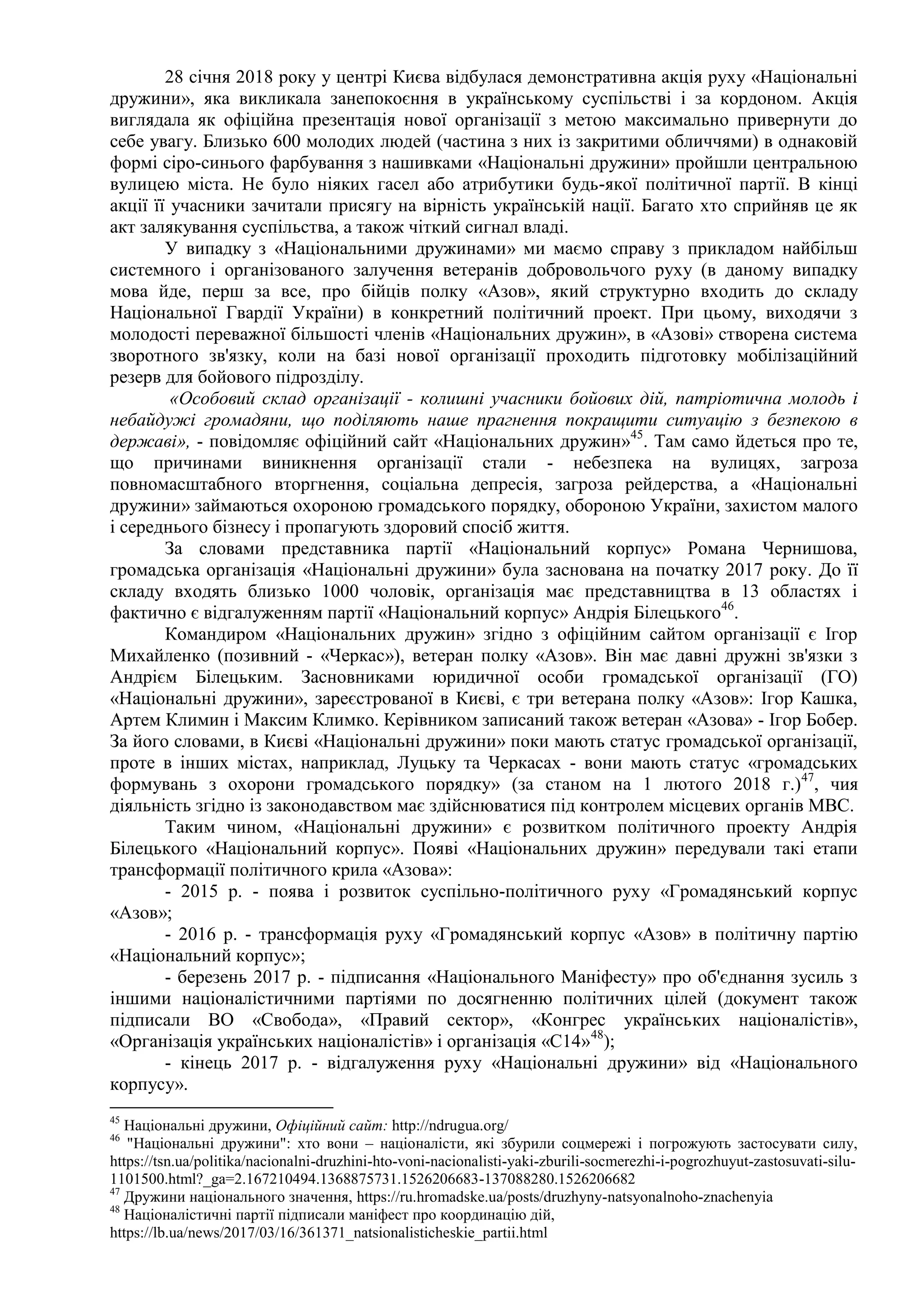 28 січня 2018 року у центрі Києва відбулася демонстративна акція руху «Національні
дружини», яка викликала занепокоєння в українському суспільстві і за кордоном. Акція
виглядала як офіційна презентація нової організації з метою максимально привернути до
себе увагу. Близько 600 молодих людей (частина з них із закритими обличчями) в однаковій
формі сіро-синього фарбування з нашивками «Національні дружини» пройшли центральною
вулицею міста. Не було ніяких гасел або атрибутики будь-якої політичної партії. В кінці
акції її учасники зачитали присягу на вірність українській нації. Багато хто сприйняв це як
акт залякування суспільства, а також чіткий сигнал владі.
У випадку з «Національними дружинами» ми маємо справу з прикладом найбільш
системного і організованого залучення ветеранів добровольчого руху (в даному випадку
мова йде, перш за все, про бійців полку «Азов», який структурно входить до складу
Національної Гвардії України) в конкретний політичний проект. При цьому, виходячи з
молодості переважної більшості членів «Національних дружин», в «Азові» створена система
зворотного зв'язку, коли на базі нової організації проходить підготовку мобілізаційний
резерв для бойового підрозділу.
«Особовий склад організації - колишні учасники бойових дій, патріотична молодь і
небайдужі громадяни, що поділяють наше прагнення покращити ситуацію з безпекою в
державі», - повідомляє офіційний сайт «Національних дружин»45
. Там само йдеться про те,
що причинами виникнення організації стали - небезпека на вулицях, загроза
повномасштабного вторгнення, соціальна депресія, загроза рейдерства, а «Національні
дружини» займаються охороною громадського порядку, обороною України, захистом малого
і середнього бізнесу і пропагують здоровий спосіб життя.
За словами представника партії «Національний корпус» Романа Чернишова,
громадська організація «Національні дружини» була заснована на початку 2017 року. До її
складу входять близько 1000 чоловік, організація має представництва в 13 областях і
фактично є відгалуженням партії «Національний корпус» Андрія Білецького46
.
Командиром «Національних дружин» згідно з офіційним сайтом організації є Ігор
Михайленко (позивний - «Черкас»), ветеран полку «Азов». Він має давні дружні зв'язки з
Андрієм Білецьким. Засновниками юридичної особи громадської організації (ГО)
«Національні дружини», зареєстрованої в Києві, є три ветерана полку «Азов»: Ігор Кашка,
Артем Климин і Максим Климко. Керівником записаний також ветеран «Азова» - Ігор Бобер.
За його словами, в Києві «Національні дружини» поки мають статус громадської організації,
проте в інших містах, наприклад, Луцьку та Черкасах - вони мають статус «громадських
формувань з охорони громадського порядку» (за станом на 1 лютого 2018 г.)47
, чия
діяльність згідно із законодавством має здійснюватися під контролем місцевих органів МВС.
Таким чином, «Національні дружини» є розвитком політичного проекту Андрія
Білецького «Національний корпус». Появі «Національних дружин» передували такі етапи
трансформації політичного крила «Азова»:
- 2015 р. - поява і розвиток суспільно-політичного руху «Громадянський корпус
«Азов»;
- 2016 р. - трансформація руху «Громадянський корпус «Азов» в політичну партію
«Національний корпус»;
- березень 2017 р. - підписання «Національного Маніфесту» про об'єднання зусиль з
іншими націоналістичними партіями по досягненню політичних цілей (документ також
підписали ВО «Свобода», «Правий сектор», «Конгрес українських націоналістів»,
«Організація українських націоналістів» і організація «С14»48
);
- кінець 2017 р. - відгалуження руху «Національні дружини» від «Національного
корпусу».
45
Національні дружини, Офіційний сайт: http://ndrugua.org/
46
"Національні дружини": хто вони – націоналісти, які збурили соцмережі і погрожують застосувати силу,
https://tsn.ua/politika/nacionalni-druzhini-hto-voni-nacionalisti-yaki-zburili-socmerezhi-i-pogrozhuyut-zastosuvati-silu-
1101500.html?_ga=2.167210494.1368875731.1526206683-137088280.1526206682
47
Дружини національного значення, https://ru.hromadske.ua/posts/druzhyny-natsyonalnoho-znachenyia
48
Націоналістичні партії підписали маніфест про координацію дій,
https://lb.ua/news/2017/03/16/361371_natsionalisticheskie_partii.html
 
