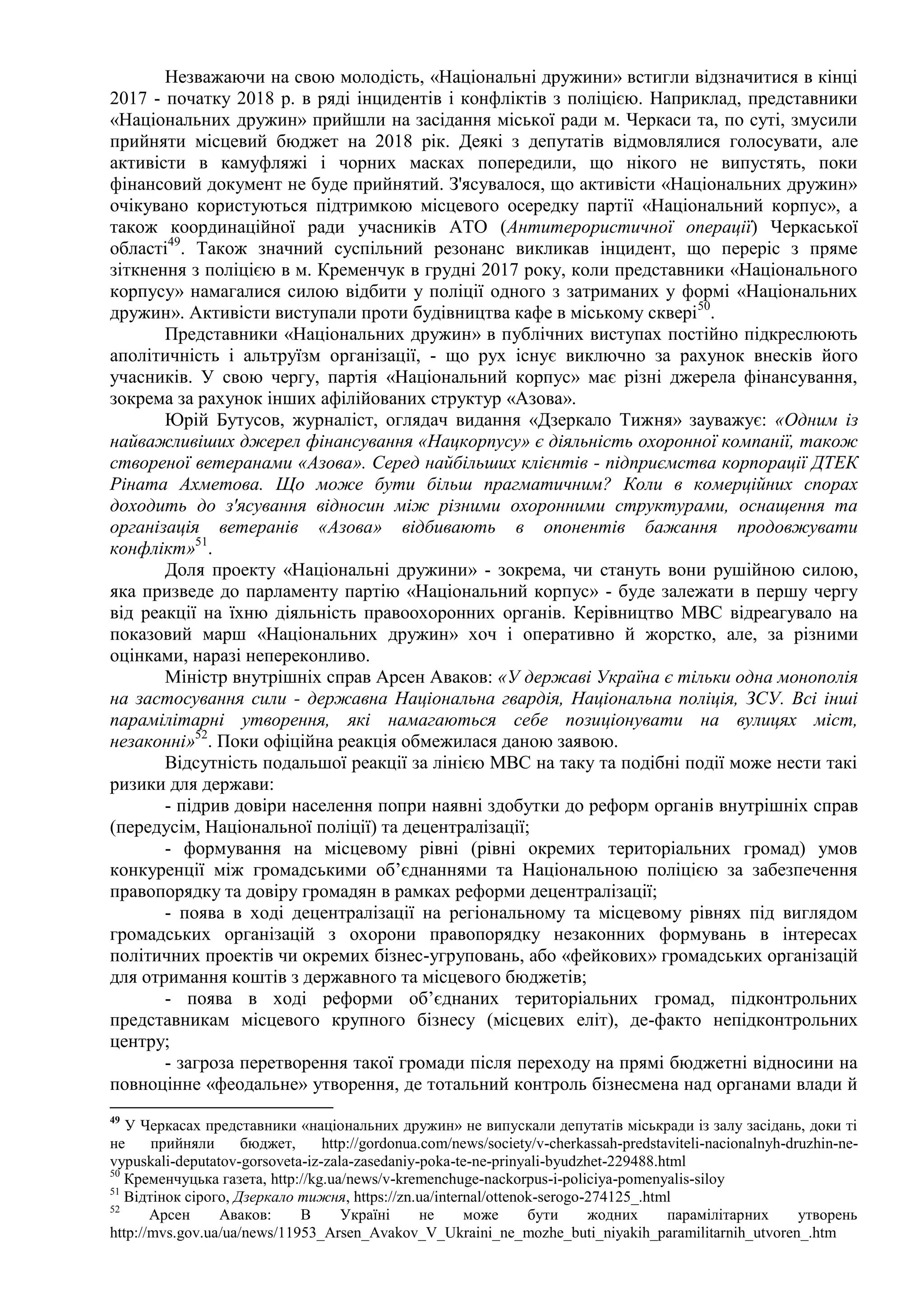 Незважаючи на свою молодість, «Національні дружини» встигли відзначитися в кінці
2017 - початку 2018 р. в ряді інцидентів і конфліктів з поліцією. Наприклад, представники
«Національних дружин» прийшли на засідання міської ради м. Черкаси та, по суті, змусили
прийняти місцевий бюджет на 2018 рік. Деякі з депутатів відмовлялися голосувати, але
активісти в камуфляжі і чорних масках попередили, що нікого не випустять, поки
фінансовий документ не буде прийнятий. З'ясувалося, що активісти «Національних дружин»
очікувано користуються підтримкою місцевого осередку партії «Національний корпус», а
також координаційної ради учасників АТО (Антитерористичної операції) Черкаської
області49
. Також значний суспільний резонанс викликав інцидент, що переріс з пряме
зіткнення з поліцією в м. Кременчук в грудні 2017 року, коли представники «Національного
корпусу» намагалися силою відбити у поліції одного з затриманих у формі «Національних
дружин». Активісти виступали проти будівництва кафе в міському сквері50
.
Представники «Національних дружин» в публічних виступах постійно підкреслюють
аполітичність і альтруїзм організації, - що рух існує виключно за рахунок внесків його
учасників. У свою чергу, партія «Національний корпус» має різні джерела фінансування,
зокрема за рахунок інших афілійованих структур «Азова».
Юрій Бутусов, журналіст, оглядач видання «Дзеркало Тижня» зауважує: «Одним із
найважливіших джерел фінансування «Нацкорпусу» є діяльність охоронної компанії, також
створеної ветеранами «Азова». Серед найбільших клієнтів - підприємства корпорації ДТЕК
Ріната Ахметова. Що може бути більш прагматичним? Коли в комерційних спорах
доходить до з'ясування відносин між різними охоронними структурами, оснащення та
організація ветеранів «Азова» відбивають в опонентів бажання продовжувати
конфлікт»51
.
Доля проекту «Національні дружини» - зокрема, чи стануть вони рушійною силою,
яка призведе до парламенту партію «Національний корпус» - буде залежати в першу чергу
від реакції на їхню діяльність правоохоронних органів. Керівництво МВС відреагувало на
показовий марш «Національних дружин» хоч і оперативно й жорстко, але, за різними
оцінками, наразі непереконливо.
Міністр внутрішніх справ Арсен Аваков: «У державі Україна є тільки одна монополія
на застосування сили - державна Національна гвардія, Національна поліція, ЗСУ. Всі інші
парамілітарні утворення, які намагаються себе позиціонувати на вулицях міст,
незаконні»52
. Поки офіційна реакція обмежилася даною заявою.
Відсутність подальшої реакції за лінією МВС на таку та подібні події може нести такі
ризики для держави:
- підрив довіри населення попри наявні здобутки до реформ органів внутрішніх справ
(передусім, Національної поліції) та децентралізації;
- формування на місцевому рівні (рівні окремих територіальних громад) умов
конкуренції між громадськими об’єднаннями та Національною поліцією за забезпечення
правопорядку та довіру громадян в рамках реформи децентралізації;
- поява в ході децентралізації на регіональному та місцевому рівнях під виглядом
громадських організацій з охорони правопорядку незаконних формувань в інтересах
політичних проектів чи окремих бізнес-угруповань, або «фейкових» громадських організацій
для отримання коштів з державного та місцевого бюджетів;
- поява в ході реформи об’єднаних територіальних громад, підконтрольних
представникам місцевого крупного бізнесу (місцевих еліт), де-факто непідконтрольних
центру;
- загроза перетворення такої громади після переходу на прямі бюджетні відносини на
повноцінне «феодальне» утворення, де тотальний контроль бізнесмена над органами влади й
49
У Черкасах представники «національних дружин» не випускали депутатів міськради із залу засідань, доки ті
не прийняли бюджет, http://gordonua.com/news/society/v-cherkassah-predstaviteli-nacionalnyh-druzhin-ne-
vypuskali-deputatov-gorsoveta-iz-zala-zasedaniy-poka-te-ne-prinyali-byudzhet-229488.html
50
Кременчуцька газета, http://kg.ua/news/v-kremenchuge-nackorpus-i-policiya-pomenyalis-siloy
51
Відтінок сірого, Дзеркало тижня, https://zn.ua/internal/ottenok-serogo-274125_.html
52
Арсен Аваков: В Україні не може бути жодних парамілітарних утворень
http://mvs.gov.ua/ua/news/11953_Arsen_Avakov_V_Ukraini_ne_mozhe_buti_niyakih_paramilitarnih_utvoren_.htm
 
