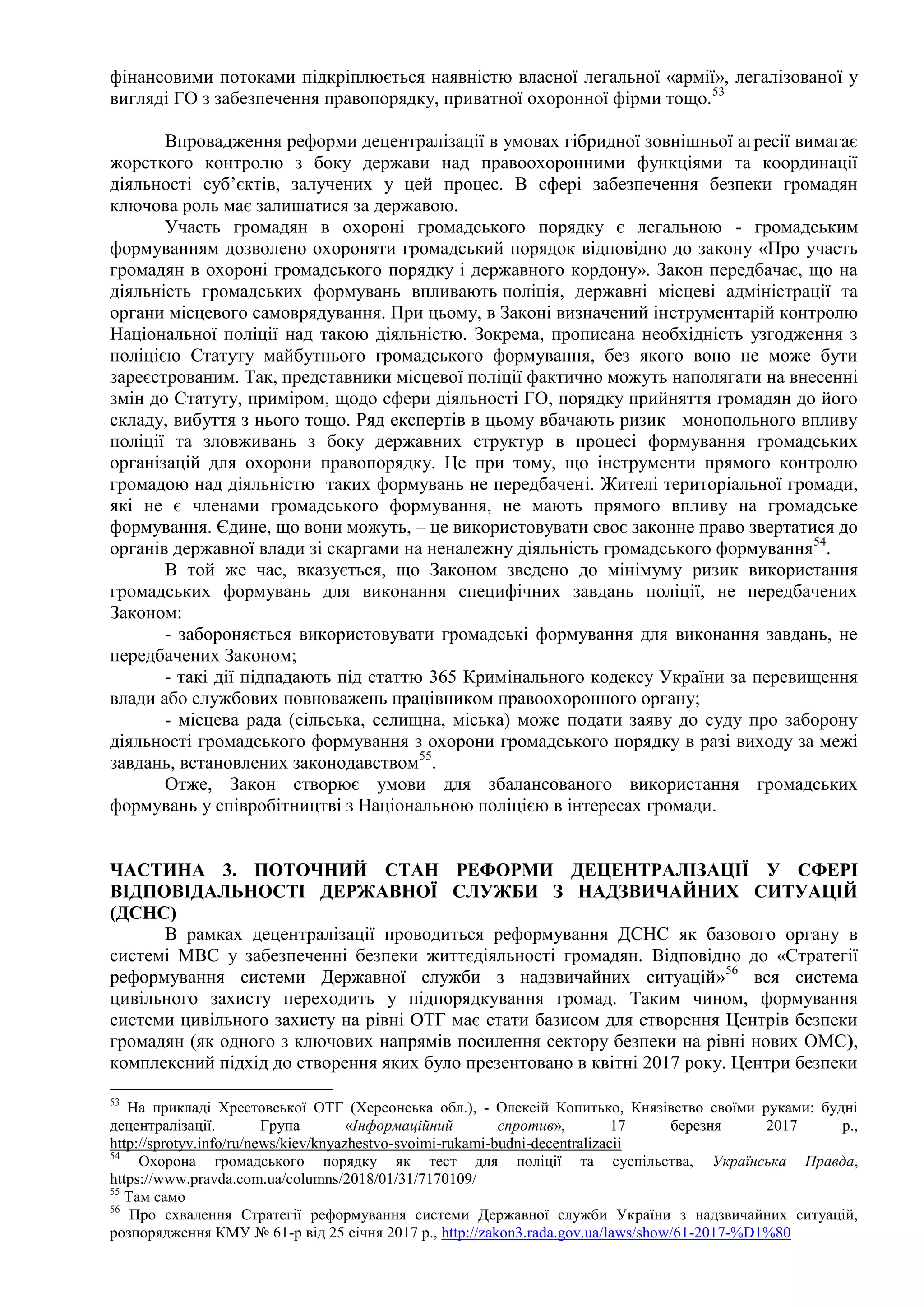 фінансовими потоками підкріплюється наявністю власної легальної «армії», легалізованої у
вигляді ГО з забезпечення правопорядку, приватної охоронної фірми тощо.53
Впровадження реформи децентралізації в умовах гібридної зовнішньої агресії вимагає
жорсткого контролю з боку держави над правоохоронними функціями та координації
діяльності суб’єктів, залучених у цей процес. В сфері забезпечення безпеки громадян
ключова роль має залишатися за державою.
Участь громадян в охороні громадського порядку є легальною - громадським
формуванням дозволено охороняти громадський порядок відповідно до закону «Про участь
громадян в охороні громадського порядку і державного кордону». Закон передбачає, що на
діяльність громадських формувань впливають поліція, державні місцеві адміністрації та
органи місцевого самоврядування. При цьому, в Законі визначений інструментарій контролю
Національної поліції над такою діяльністю. Зокрема, прописана необхідність узгодження з
поліцією Статуту майбутнього громадського формування, без якого воно не може бути
зареєстрованим. Так, представники місцевої поліції фактично можуть наполягати на внесенні
змін до Статуту, приміром, щодо сфери діяльності ГО, порядку прийняття громадян до його
складу, вибуття з нього тощо. Ряд експертів в цьому вбачають ризик монопольного впливу
поліції та зловживань з боку державних структур в процесі формування громадських
організацій для охорони правопорядку. Це при тому, що інструменти прямого контролю
громадою над діяльністю таких формувань не передбачені. Жителі територіальної громади,
які не є членами громадського формування, не мають прямого впливу на громадське
формування. Єдине, що вони можуть, – це використовувати своє законне право звертатися до
органів державної влади зі скаргами на неналежну діяльність громадського формування54
.
В той же час, вказується, що Законом зведено до мінімуму ризик використання
громадських формувань для виконання специфічних завдань поліції, не передбачених
Законом:
- забороняється використовувати громадські формування для виконання завдань, не
передбачених Законом;
- такі дії підпадають під статтю 365 Кримінального кодексу України за перевищення
влади або службових повноважень працівником правоохоронного органу;
- місцева рада (сільська, селищна, міська) може подати заяву до суду про заборону
діяльності громадського формування з охорони громадського порядку в разі виходу за межі
завдань, встановлених законодавством55
.
Отже, Закон створює умови для збалансованого використання громадських
формувань у співробітництві з Національною поліцією в інтересах громади.
ЧАСТИНА 3. ПОТОЧНИЙ СТАН РЕФОРМИ ДЕЦЕНТРАЛІЗАЦІЇ У СФЕРІ
ВІДПОВІДАЛЬНОСТІ ДЕРЖАВНОЇ СЛУЖБИ З НАДЗВИЧАЙНИХ СИТУАЦІЙ
(ДСНС)
В рамках децентралізації проводиться реформування ДСНС як базового органу в
системі МВС у забезпеченні безпеки життєдіяльності громадян. Відповідно до «Стратегії
реформування системи Державної служби з надзвичайних ситуацій»56
вся система
цивільного захисту переходить у підпорядкування громад. Таким чином, формування
системи цивільного захисту на рівні ОТГ має стати базисом для створення Центрів безпеки
громадян (як одного з ключових напрямів посилення сектору безпеки на рівні нових ОМС),
комплексний підхід до створення яких було презентовано в квітні 2017 року. Центри безпеки
53
На прикладі Хрестовської ОТГ (Херсонська обл.), - Олексій Копитько, Князівство своїми руками: будні
децентралізації. Група «Інформаційний спротив», 17 березня 2017 р.,
http://sprotyv.info/ru/news/kiev/knyazhestvo-svoimi-rukami-budni-decentralizacii
54
Охорона громадського порядку як тест для поліції та суспільства, Українська Правда,
https://www.pravda.com.ua/columns/2018/01/31/7170109/
55
Там само
56
Про схвалення Стратегії реформування системи Державної служби України з надзвичайних ситуацій,
розпорядження КМУ № 61-р від 25 січня 2017 р., http://zakon3.rada.gov.ua/laws/show/61-2017-%D1%80
 