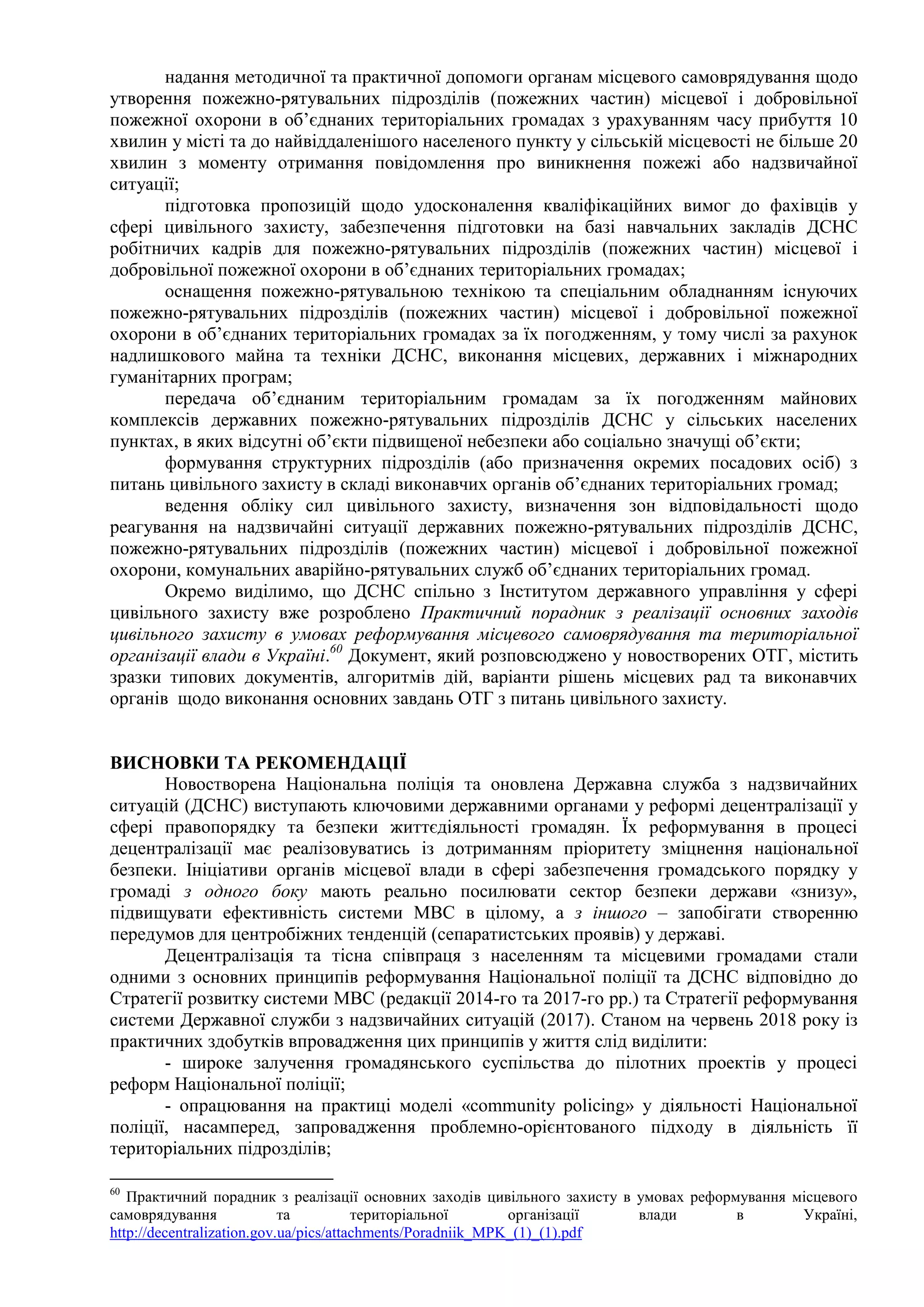 надання методичної та практичної допомоги органам місцевого самоврядування щодо
утворення пожежно-рятувальних підрозділів (пожежних частин) місцевої і добровільної
пожежної охорони в об’єднаних територіальних громадах з урахуванням часу прибуття 10
хвилин у місті та до найвіддаленішого населеного пункту у сільській місцевості не більше 20
хвилин з моменту отримання повідомлення про виникнення пожежі або надзвичайної
ситуації;
підготовка пропозицій щодо удосконалення кваліфікаційних вимог до фахівців у
сфері цивільного захисту, забезпечення підготовки на базі навчальних закладів ДСНС
робітничих кадрів для пожежно-рятувальних підрозділів (пожежних частин) місцевої і
добровільної пожежної охорони в об’єднаних територіальних громадах;
оснащення пожежно-рятувальною технікою та спеціальним обладнанням існуючих
пожежно-рятувальних підрозділів (пожежних частин) місцевої і добровільної пожежної
охорони в об’єднаних територіальних громадах за їх погодженням, у тому числі за рахунок
надлишкового майна та техніки ДСНС, виконання місцевих, державних і міжнародних
гуманітарних програм;
передача об’єднаним територіальним громадам за їх погодженням майнових
комплексів державних пожежно-рятувальних підрозділів ДСНС у сільських населених
пунктах, в яких відсутні об’єкти підвищеної небезпеки або соціально значущі об’єкти;
формування структурних підрозділів (або призначення окремих посадових осіб) з
питань цивільного захисту в складі виконавчих органів об’єднаних територіальних громад;
ведення обліку сил цивільного захисту, визначення зон відповідальності щодо
реагування на надзвичайні ситуації державних пожежно-рятувальних підрозділів ДСНС,
пожежно-рятувальних підрозділів (пожежних частин) місцевої і добровільної пожежної
охорони, комунальних аварійно-рятувальних служб об’єднаних територіальних громад.
Окремо виділимо, що ДСНС спільно з Інститутом державного управління у сфері
цивільного захисту вже розроблено Практичний порадник з реалізації основних заходів
цивільного захисту в умовах реформування місцевого самоврядування та територіальної
організації влади в Україні.60
Документ, який розповсюджено у новостворених ОТГ, містить
зразки типових документів, алгоритмів дій, варіанти рішень місцевих рад та виконавчих
органів щодо виконання основних завдань ОТГ з питань цивільного захисту.
ВИСНОВКИ ТА РЕКОМЕНДАЦІЇ
Новостворена Національна поліція та оновлена Державна служба з надзвичайних
ситуацій (ДСНС) виступають ключовими державними органами у реформі децентралізації у
сфері правопорядку та безпеки життєдіяльності громадян. Їх реформування в процесі
децентралізації має реалізовуватись із дотриманням пріоритету зміцнення національної
безпеки. Ініціативи органів місцевої влади в сфері забезпечення громадського порядку у
громаді з одного боку мають реально посилювати сектор безпеки держави «знизу»,
підвищувати ефективність системи МВС в цілому, а з іншого – запобігати створенню
передумов для центробіжних тенденцій (сепаратистських проявів) у державі.
Децентралізація та тісна співпраця з населенням та місцевими громадами стали
одними з основних принципів реформування Національної поліції та ДСНС відповідно до
Стратегії розвитку системи МВС (редакції 2014-го та 2017-го рр.) та Стратегії реформування
системи Державної служби з надзвичайних ситуацій (2017). Станом на червень 2018 року із
практичних здобутків впровадження цих принципів у життя слід виділити:
- широке залучення громадянського суспільства до пілотних проектів у процесі
реформ Національної поліції;
- опрацювання на практиці моделі «community policing» у діяльності Національної
поліції, насамперед, запровадження проблемно-орієнтованого підходу в діяльність її
територіальних підрозділів;
60
Практичний порадник з реалізації основних заходів цивільного захисту в умовах реформування місцевого
самоврядування та територіальної організації влади в Україні,
http://decentralization.gov.ua/pics/attachments/Poradniik_MPK_(1)_(1).pdf
 