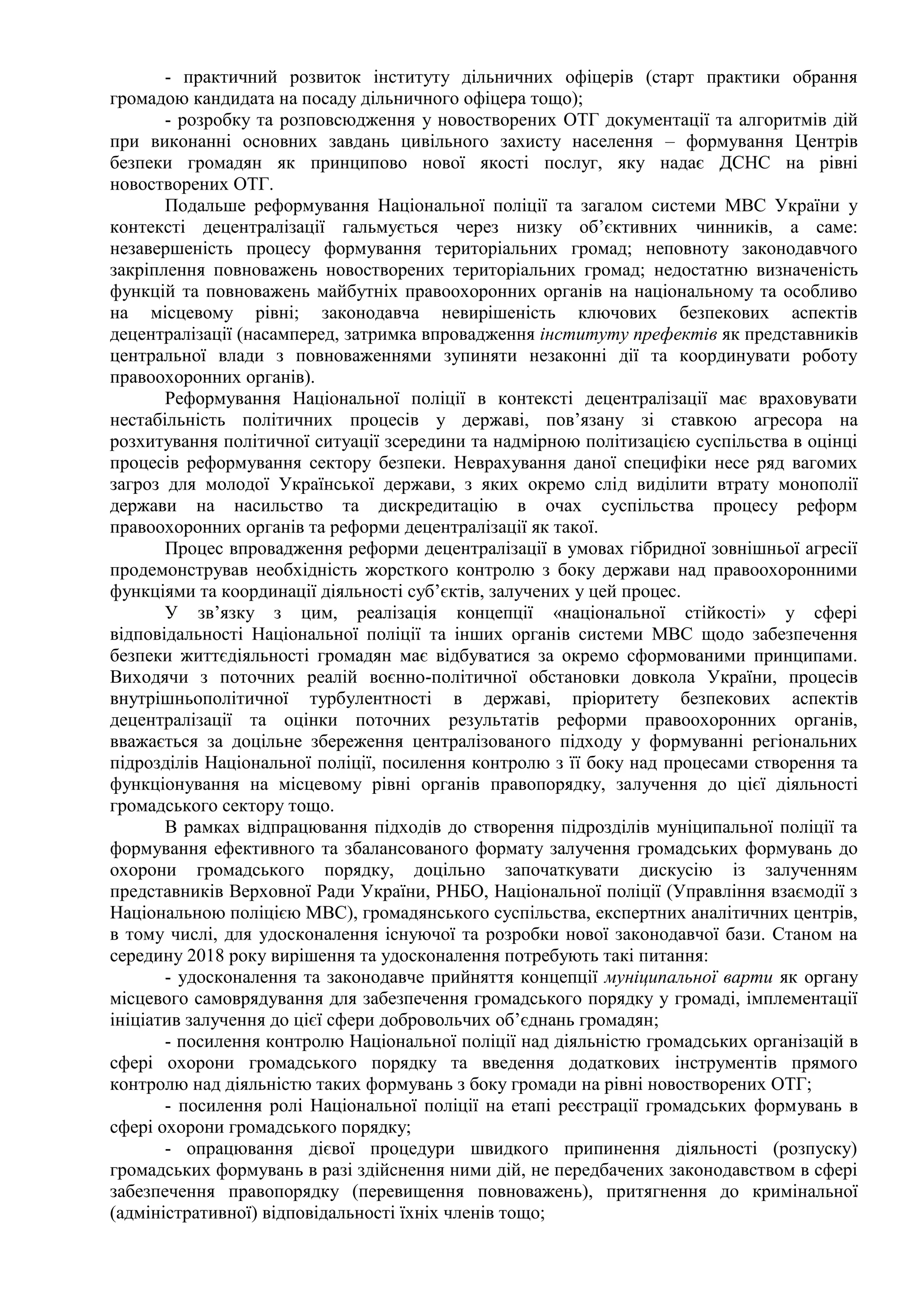 - практичний розвиток інституту дільничних офіцерів (старт практики обрання
громадою кандидата на посаду дільничного офіцера тощо);
- розробку та розповсюдження у новостворених ОТГ документації та алгоритмів дій
при виконанні основних завдань цивільного захисту населення – формування Центрів
безпеки громадян як принципово нової якості послуг, яку надає ДСНС на рівні
новостворених ОТГ.
Подальше реформування Національної поліції та загалом системи МВС України у
контексті децентралізації гальмується через низку об’єктивних чинників, а саме:
незавершеність процесу формування територіальних громад; неповноту законодавчого
закріплення повноважень новостворених територіальних громад; недостатню визначеність
функцій та повноважень майбутніх правоохоронних органів на національному та особливо
на місцевому рівні; законодавча невирішеність ключових безпекових аспектів
децентралізації (насамперед, затримка впровадження інституту префектів як представників
центральної влади з повноваженнями зупиняти незаконні дії та координувати роботу
правоохоронних органів).
Реформування Національної поліції в контексті децентралізації має враховувати
нестабільність політичних процесів у державі, пов’язану зі ставкою агресора на
розхитування політичної ситуації зсередини та надмірною політизацією суспільства в оцінці
процесів реформування сектору безпеки. Неврахування даної специфіки несе ряд вагомих
загроз для молодої Української держави, з яких окремо слід виділити втрату монополії
держави на насильство та дискредитацію в очах суспільства процесу реформ
правоохоронних органів та реформи децентралізації як такої.
Процес впровадження реформи децентралізації в умовах гібридної зовнішньої агресії
продемонстрував необхідність жорсткого контролю з боку держави над правоохоронними
функціями та координації діяльності суб’єктів, залучених у цей процес.
У зв’язку з цим, реалізація концепції «національної стійкості» у сфері
відповідальності Національної поліції та інших органів системи МВС щодо забезпечення
безпеки життєдіяльності громадян має відбуватися за окремо сформованими принципами.
Виходячи з поточних реалій воєнно-політичної обстановки довкола України, процесів
внутрішньополітичної турбулентності в державі, пріоритету безпекових аспектів
децентралізації та оцінки поточних результатів реформи правоохоронних органів,
вважається за доцільне збереження централізованого підходу у формуванні регіональних
підрозділів Національної поліції, посилення контролю з її боку над процесами створення та
функціонування на місцевому рівні органів правопорядку, залучення до цієї діяльності
громадського сектору тощо.
В рамках відпрацювання підходів до створення підрозділів муніципальної поліції та
формування ефективного та збалансованого формату залучення громадських формувань до
охорони громадського порядку, доцільно започаткувати дискусію із залученням
представників Верховної Ради України, РНБО, Національної поліції (Управління взаємодії з
Національною поліцією МВС), громадянського суспільства, експертних аналітичних центрів,
в тому числі, для удосконалення існуючої та розробки нової законодавчої бази. Станом на
середину 2018 року вирішення та удосконалення потребують такі питання:
- удосконалення та законодавче прийняття концепції муніципальної варти як органу
місцевого самоврядування для забезпечення громадського порядку у громаді, імплементації
ініціатив залучення до цієї сфери добровольчих об’єднань громадян;
- посилення контролю Національної поліції над діяльністю громадських організацій в
сфері охорони громадського порядку та введення додаткових інструментів прямого
контролю над діяльністю таких формувань з боку громади на рівні новостворених ОТГ;
- посилення ролі Національної поліції на етапі реєстрації громадських формувань в
сфері охорони громадського порядку;
- опрацювання дієвої процедури швидкого припинення діяльності (розпуску)
громадських формувань в разі здійснення ними дій, не передбачених законодавством в сфері
забезпечення правопорядку (перевищення повноважень), притягнення до кримінальної
(адміністративної) відповідальності їхніх членів тощо;
 