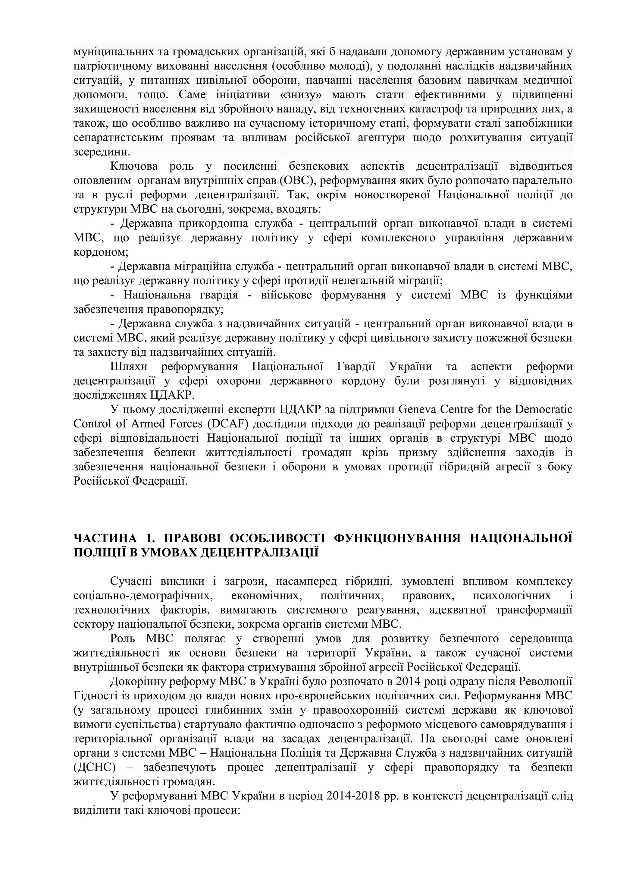 муніципальних та громадських організацій, які б надавали допомогу державним установам у
патріотичному вихованні населення (особливо молоді), у подоланні наслідків надзвичайних
ситуацій, у питаннях цивільної оборони, навчанні населення базовим навичкам медичної
допомоги, тощо. Саме ініціативи «знизу» мають стати ефективними у підвищенні
захищеності населення від збройного нападу, від техногенних катастроф та природних лих, а
також, що особливо важливо на сучасному історичному етапі, формувати сталі запобіжники
сепаратистським проявам та впливам російської агентури щодо розхитування ситуації
зсередини.
Ключова роль у посиленні безпекових аспектів децентралізації відводиться
оновленим органам внутрішніх справ (ОВС), реформування яких було розпочато паралельно
та в руслі реформи децентралізації. Так, окрім новоствореної Національної поліції до
структури МВС на сьогодні, зокрема, входять:
- Державна прикордонна служба - центральний орган виконавчої влади в системі
МВС, що реалізує державну політику у сфері комплексного управління державним
кордоном;
- Державна міграційна служба - центральний орган виконавчої влади в системі МВС,
що реалізує державну політику у сфері протидії нелегальній міграції;
- Національна гвардія - військове формування у системі МВС із функціями
забезпечення правопорядку;
- Державна служба з надзвичайних ситуацій - центральний орган виконавчої влади в
системі МВС, який реалізує державну політику у сфері цивільного захисту пожежної безпеки
та захисту від надзвичайних ситуацій.
Шляхи реформування Національної Гвардії України та аспекти реформи
децентралізації у сфері охорони державного кордону були розглянуті у відповідних
дослідженнях ЦДАКР.
У цьому дослідженні експерти ЦДАКР за підтримки Geneva Centre for the Democratic
Control of Armed Forces (DCAF) дослідили підходи до реалізації реформи децентралізації у
сфері відповідальності Національної поліції та інших органів в структурі МВС щодо
забезпечення безпеки життєдіяльності громадян крізь призму здійснення заходів із
забезпечення національної безпеки і оборони в умовах протидії гібридній агресії з боку
Російської Федерації.
ЧАСТИНА 1. ПРАВОВІ ОСОБЛИВОСТІ ФУНКЦІОНУВАННЯ НАЦІОНАЛЬНОЇ
ПОЛІЦІЇ В УМОВАХ ДЕЦЕНТРАЛІЗАЦІЇ
Сучасні виклики і загрози, насамперед гібридні, зумовлені впливом комплексу
соціально-демографічних, економічних, політичних, правових, психологічних і
технологічних факторів, вимагають системного реагування, адекватної трансформації
сектору національної безпеки, зокрема органів системи МВС.
Роль МВС полягає у створенні умов для розвитку безпечного середовища
життєдіяльності як основи безпеки на території України, а також сучасної системи
внутрішньої безпеки як фактора стримування збройної агресії Російської Федерації.
Докорінну реформу МВС в Україні було розпочато в 2014 році одразу після Революції
Гідності із приходом до влади нових про-європейських політичних сил. Реформування МВС
(у загальному процесі глибинних змін у правоохоронній системі держави як ключової
вимоги суспільства) стартувало фактично одночасно з реформою місцевого самоврядування і
територіальної організації влади на засадах децентралізації. На сьогодні саме оновлені
органи з системи МВС – Національна Поліція та Державна Служба з надзвичайних ситуацій
(ДСНС) – забезпечують процес децентралізації у сфері правопорядку та безпеки
життєдіяльності громадян.
У реформуванні МВС України в період 2014-2018 рр. в контексті децентралізації слід
виділити такі ключові процеси:
 