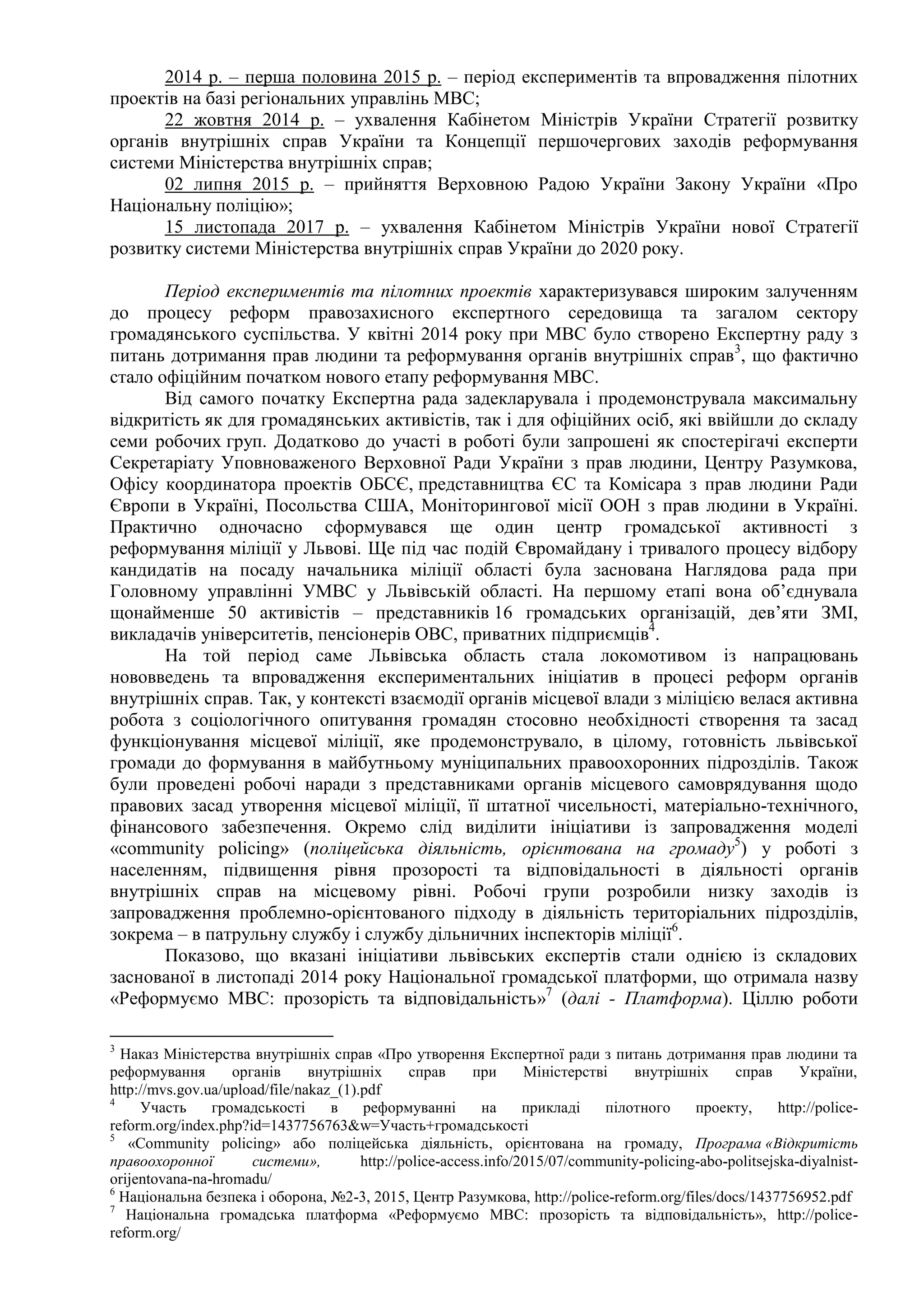 2014 р. – перша половина 2015 р. – період експериментів та впровадження пілотних
проектів на базі регіональних управлінь МВС;
22 жовтня 2014 р. – ухвалення Кабінетом Міністрів України Стратегії розвитку
органів внутрішніх справ України та Концепції першочергових заходів реформування
системи Міністерства внутрішніх справ;
02 липня 2015 р. – прийняття Верховною Радою України Закону України «Про
Національну поліцію»;
15 листопада 2017 р. – ухвалення Кабінетом Міністрів України нової Стратегії
розвитку системи Міністерства внутрішніх справ України до 2020 року.
Період експериментів та пілотних проектів характеризувався широким залученням
до процесу реформ правозахисного експертного середовища та загалом сектору
громадянського суспільства. У квітні 2014 року при МВС було створено Експертну раду з
питань дотримання прав людини та реформування органів внутрішніх справ3
, що фактично
стало офіційним початком нового етапу реформування МВС.
Від самого початку Експертна рада задекларувала і продемонструвала максимальну
відкритість як для громадянських активістів, так і для офіційних осіб, які ввійшли до складу
семи робочих груп. Додатково до участі в роботі були запрошені як спостерігачі експерти
Секретаріату Уповноваженого Верховної Ради України з прав людини, Центру Разумкова,
Офісу координатора проектів ОБСЄ, представництва ЄС та Комісара з прав людини Ради
Європи в Україні, Посольства США, Моніторингової місії ООН з прав людини в Україні.
Практично одночасно сформувався ще один центр громадської активності з
реформування міліції у Львові. Ще під час подій Євромайдану і тривалого процесу відбору
кандидатів на посаду начальника міліції області була заснована Наглядова рада при
Головному управлінні УМВС у Львівській області. На першому етапі вона об’єднувала
щонайменше 50 активістів – представників 16 громадських організацій, дев’яти ЗМІ,
викладачів університетів, пенсіонерів ОВС, приватних підприємців4
.
На той період саме Львівська область стала локомотивом із напрацювань
нововведень та впровадження експериментальних ініціатив в процесі реформ органів
внутрішніх справ. Так, у контексті взаємодії органів місцевої влади з міліцією велася активна
робота з соціологічного опитування громадян стосовно необхідності створення та засад
функціонування місцевої міліції, яке продемонструвало, в цілому, готовність львівської
громади до формування в майбутньому муніципальних правоохоронних підрозділів. Також
були проведені робочі наради з представниками органів місцевого самоврядування щодо
правових засад утворення місцевої міліції, її штатної чисельності, матеріально-технічного,
фінансового забезпечення. Окремо слід виділити ініціативи із запровадження моделі
«community policing» (поліцейська діяльність, орієнтована на громаду5
) у роботі з
населенням, підвищення рівня прозорості та відповідальності в діяльності органів
внутрішніх справ на місцевому рівні. Робочі групи розробили низку заходів із
запровадження проблемно-орієнтованого підходу в діяльність територіальних підрозділів,
зокрема – в патрульну службу і службу дільничних інспекторів міліції6
.
Показово, що вказані ініціативи львівських експертів стали однією із складових
заснованої в листопаді 2014 року Національної громадської платформи, що отримала назву
«Реформуємо МВС: прозорість та відповідальність»7
(далі - Платформа). Ціллю роботи
3
Наказ Міністерства внутрішніх справ «Про утворення Експертної ради з питань дотримання прав людини та
реформування органів внутрішніх справ при Міністерстві внутрішніх справ України,
http://mvs.gov.ua/upload/file/nakaz_(1).pdf
4
Участь громадськості в реформуванні на прикладі пілотного проекту, http://police-
reform.org/index.php?id=1437756763&w=Участь+громадськості
5
«Сommunity policing» або поліцейська діяльність, орієнтована на громаду, Програма «Відкритість
правоохоронної системи», http://police-access.info/2015/07/community-policing-abo-politsejska-diyalnist-
orijentovana-na-hromadu/
6
Національна безпека і оборона, №2-3, 2015, Центр Разумкова, http://police-reform.org/files/docs/1437756952.pdf
7
Національна громадська платформа «Реформуємо МВС: прозорість та відповідальність», http://police-
reform.org/
 