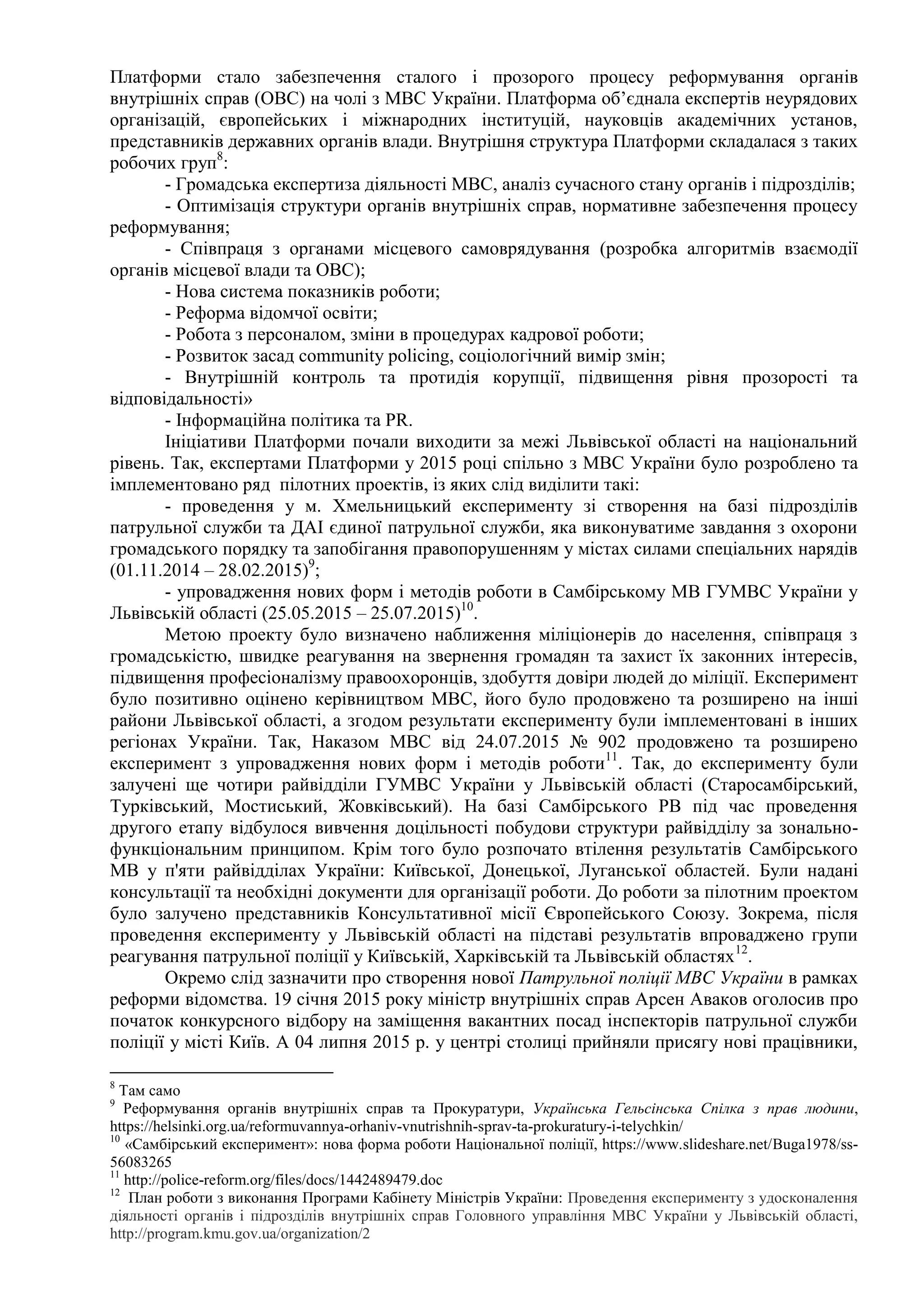 Платформи стало забезпечення сталого і прозорого процесу реформування органів
внутрішніх справ (ОВС) на чолі з МВС України. Платформа об’єднала експертів неурядових
організацій, європейських і міжнародних інституцій, науковців академічних установ,
представників державних органів влади. Внутрішня структура Платформи складалася з таких
робочих груп8
:
- Громадська експертиза діяльності МВС, аналіз сучасного стану органів і підрозділів;
- Оптимізація структури органів внутрішніх справ, нормативне забезпечення процесу
реформування;
- Співпраця з органами місцевого самоврядування (розробка алгоритмів взаємодії
органів місцевої влади та ОВС);
- Нова система показників роботи;
- Реформа відомчої освіти;
- Робота з персоналом, зміни в процедурах кадрової роботи;
- Розвиток засад community policing, соціологічний вимір змін;
- Внутрішній контроль та протидія корупції, підвищення рівня прозорості та
відповідальності»
- Інформаційна політика та PR.
Ініціативи Платформи почали виходити за межі Львівської області на національний
рівень. Так, експертами Платформи у 2015 році спільно з МВС України було розроблено та
імплементовано ряд пілотних проектів, із яких слід виділити такі:
- проведення у м. Хмельницький експерименту зі створення на базі підрозділів
патрульної служби та ДАІ єдиної патрульної служби, яка виконуватиме завдання з охорони
громадського порядку та запобігання правопорушенням у містах силами спеціальних нарядів
(01.11.2014 – 28.02.2015)9
;
- упровадження нових форм і методів роботи в Самбірському МВ ГУМВС України у
Львівській області (25.05.2015 – 25.07.2015)10
.
Метою проекту було визначено наближення міліціонерів до населення, співпраця з
громадськістю, швидке реагування на звернення громадян та захист їх законних інтересів,
підвищення професіоналізму правоохоронців, здобуття довіри людей до міліції. Експеримент
було позитивно оцінено керівництвом МВС, його було продовжено та розширено на інші
райони Львівської області, а згодом результати експерименту були імплементовані в інших
регіонах України. Так, Наказом МВС від 24.07.2015 № 902 продовжено та розширено
експеримент з упровадження нових форм і методів роботи11
. Так, до експерименту були
залучені ще чотири райвідділи ГУМВС України у Львівській області (Старосамбірський,
Турківський, Мостиський, Жовківський). На базі Самбірського РВ під час проведення
другого етапу відбулося вивчення доцільності побудови структури райвідділу за зонально-
функціональним принципом. Крім того було розпочато втілення результатів Самбірського
МВ у п'яти райвідділах України: Київської, Донецької, Луганської областей. Були надані
консультації та необхідні документи для організації роботи. До роботи за пілотним проектом
було залучено представників Консультативної місії Європейського Союзу. Зокрема, після
проведення експерименту у Львівській області на підставі результатів впроваджено групи
реагування патрульної поліції у Київській, Харківській та Львівській областях12
.
Окремо слід зазначити про створення нової Патрульної поліції МВС України в рамках
реформи відомства. 19 січня 2015 року міністр внутрішніх справ Арсен Аваков оголосив про
початок конкурсного відбору на заміщення вакантних посад інспекторів патрульної служби
поліції у місті Київ. А 04 липня 2015 р. у центрі столиці прийняли присягу нові працівники,
8
Там само
9
Реформування органів внутрішніх справ та Прокуратури, Українська Гельсінська Спілка з прав людини,
https://helsinki.org.ua/reformuvannya-orhaniv-vnutrishnih-sprav-ta-prokuratury-i-telychkin/
10
«Самбірський експеримент»: нова форма роботи Національної поліції, https://www.slideshare.net/Buga1978/ss-
56083265
11
http://police-reform.org/files/docs/1442489479.doc
12
План роботи з виконання Програми Кабінету Міністрів України: Проведення експерименту з удосконалення
діяльності органів і підрозділів внутрішніх справ Головного управління МВС України у Львівській області,
http://program.kmu.gov.ua/organization/2
 