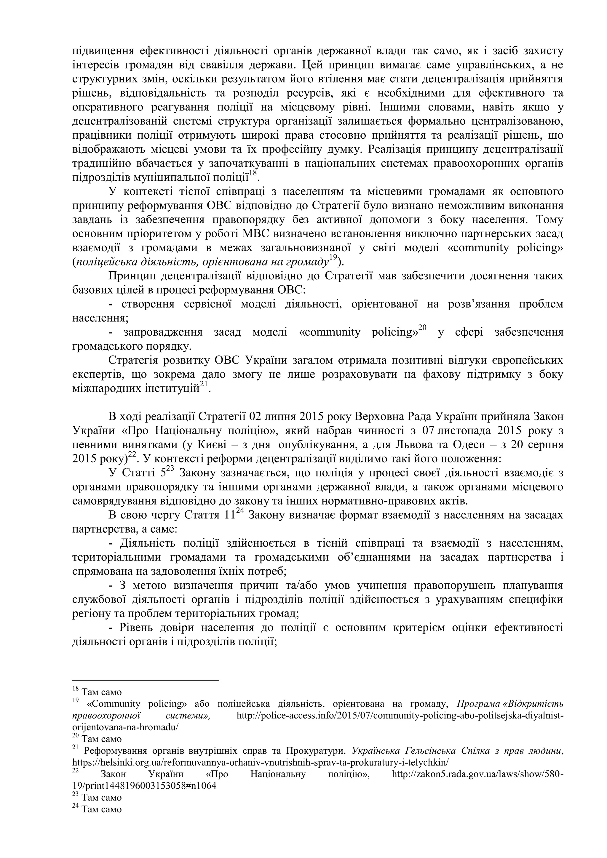 підвищення ефективності діяльності органів державної влади так само, як і засіб захисту
інтересів громадян від свавілля держави. Цей принцип вимагає саме управлінських, а не
структурних змін, оскільки результатом його втілення має стати децентралізація прийняття
рішень, відповідальність та розподіл ресурсів, які є необхідними для ефективного та
оперативного реагування поліції на місцевому рівні. Іншими словами, навіть якщо у
децентралізованій системі структура організації залишається формально централізованою,
працівники поліції отримують широкі права стосовно прийняття та реалізації рішень, що
відображають місцеві умови та їх професійну думку. Реалізація принципу децентралізації
традиційно вбачається у започаткуванні в національних системах правоохоронних органів
підрозділів муніципальної поліції18
.
У контексті тісної співпраці з населенням та місцевими громадами як основного
принципу реформування ОВС відповідно до Стратегії було визнано неможливим виконання
завдань із забезпечення правопорядку без активної допомоги з боку населення. Тому
основним пріоритетом у роботі МВС визначено встановлення виключно партнерських засад
взаємодії з громадами в межах загальновизнаної у світі моделі «community policing»
(поліцейська діяльність, орієнтована на громаду19
).
Принцип децентралізації відповідно до Стратегії мав забезпечити досягнення таких
базових цілей в процесі реформування ОВС:
- створення сервісної моделі діяльності, орієнтованої на розв’язання проблем
населення;
- запровадження засад моделі «community policing»20
у сфері забезпечення
громадського порядку.
Стратегія розвитку ОВС України загалом отримала позитивні відгуки європейських
експертів, що зокрема дало змогу не лише розраховувати на фахову підтримку з боку
міжнародних інституцій21
.
В ході реалізації Стратегії 02 липня 2015 року Верховна Рада України прийняла Закон
України «Про Національну поліцію», який набрав чинності з 07 листопада 2015 року з
певними винятками (у Києві – з дня опублікування, а для Львова та Одеси – з 20 серпня
2015 року)22
. У контексті реформи децентралізації виділимо такі його положення:
У Статті 523
Закону зазначається, що поліція у процесі своєї діяльності взаємодіє з
органами правопорядку та іншими органами державної влади, а також органами місцевого
самоврядування відповідно до закону та інших нормативно-правових актів.
В свою чергу Стаття 1124
Закону визначає формат взаємодії з населенням на засадах
партнерства, а саме:
- Діяльність поліції здійснюється в тісній співпраці та взаємодії з населенням,
територіальними громадами та громадськими об’єднаннями на засадах партнерства і
спрямована на задоволення їхніх потреб;
- З метою визначення причин та/або умов учинення правопорушень планування
службової діяльності органів і підрозділів поліції здійснюється з урахуванням специфіки
регіону та проблем територіальних громад;
- Рівень довіри населення до поліції є основним критерієм оцінки ефективності
діяльності органів і підрозділів поліції;
18
Там само
19
«Сommunity policing» або поліцейська діяльність, орієнтована на громаду, Програма «Відкритість
правоохоронної системи», http://police-access.info/2015/07/community-policing-abo-politsejska-diyalnist-
orijentovana-na-hromadu/
20
Там само
21
Реформування органів внутрішніх справ та Прокуратури, Українська Гельсінська Спілка з прав людини,
https://helsinki.org.ua/reformuvannya-orhaniv-vnutrishnih-sprav-ta-prokuratury-i-telychkin/
22
Закон України «Про Національну поліцію», http://zakon5.rada.gov.ua/laws/show/580-
19/print1448196003153058#n1064
23
Там само
24
Там само
 