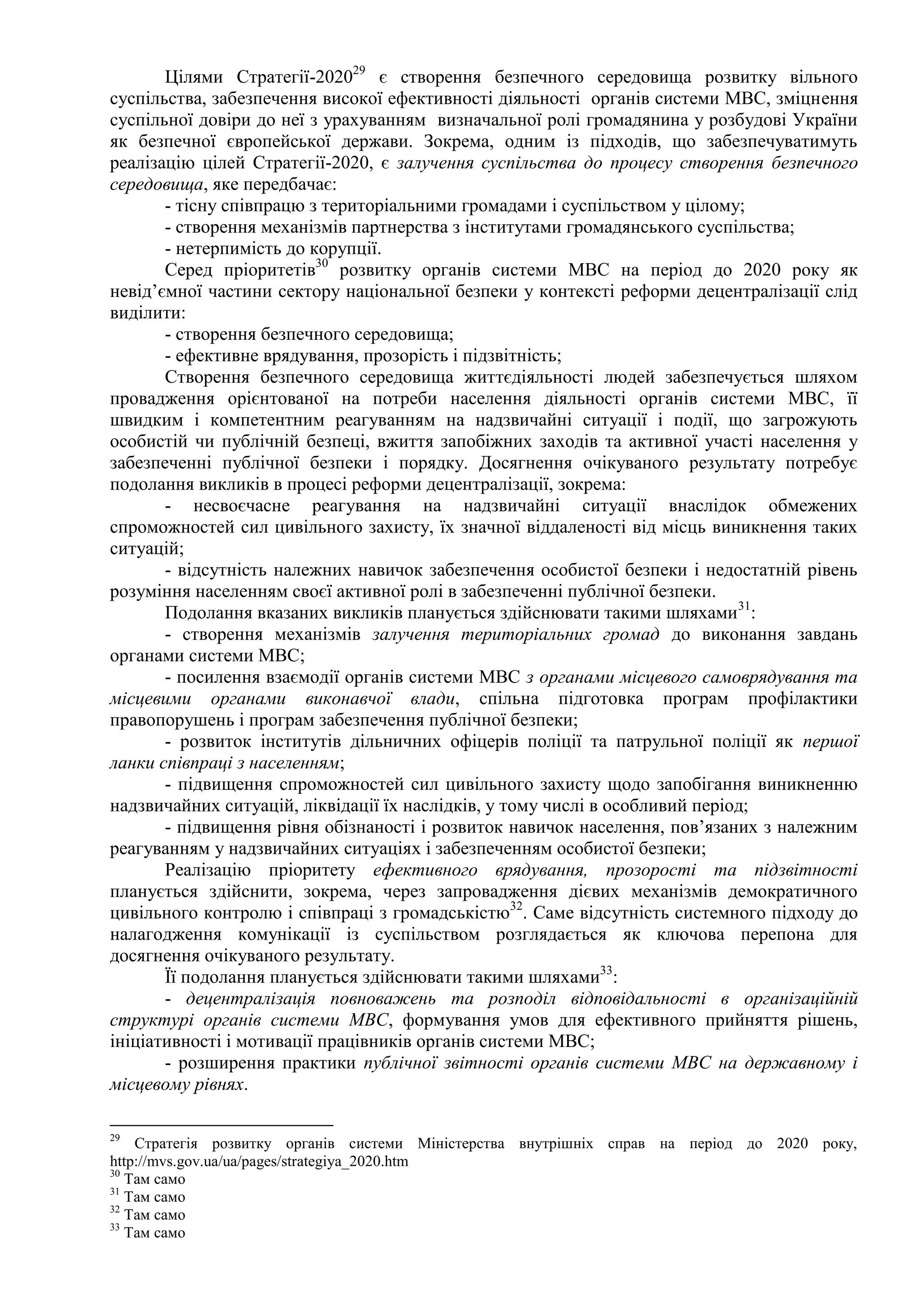 Цілями Стратегії-202029
є створення безпечного середовища розвитку вільного
суспільства, забезпечення високої ефективності діяльності органів системи МВС, зміцнення
суспільної довіри до неї з урахуванням визначальної ролі громадянина у розбудові України
як безпечної європейської держави. Зокрема, одним із підходів, що забезпечуватимуть
реалізацію цілей Стратегії-2020, є залучення суспільства до процесу створення безпечного
середовища, яке передбачає:
- тісну співпрацю з територіальними громадами і суспільством у цілому;
- створення механізмів партнерства з інститутами громадянського суспільства;
- нетерпимість до корупції.
Серед пріоритетів30
розвитку органів системи МВС на період до 2020 року як
невід’ємної частини сектору національної безпеки у контексті реформи децентралізації слід
виділити:
- створення безпечного середовища;
- ефективне врядування, прозорість і підзвітність;
Створення безпечного середовища життєдіяльності людей забезпечується шляхом
провадження орієнтованої на потреби населення діяльності органів системи МВС, її
швидким і компетентним реагуванням на надзвичайні ситуації і події, що загрожують
особистій чи публічній безпеці, вжиття запобіжних заходів та активної участі населення у
забезпеченні публічної безпеки і порядку. Досягнення очікуваного результату потребує
подолання викликів в процесі реформи децентралізації, зокрема:
- несвоєчасне реагування на надзвичайні ситуації внаслідок обмежених
спроможностей сил цивільного захисту, їх значної віддаленості від місць виникнення таких
ситуацій;
- відсутність належних навичок забезпечення особистої безпеки і недостатній рівень
розуміння населенням своєї активної ролі в забезпеченні публічної безпеки.
Подолання вказаних викликів планується здійснювати такими шляхами31
:
- створення механізмів залучення територіальних громад до виконання завдань
органами системи МВС;
- посилення взаємодії органів системи МВС з органами місцевого самоврядування та
місцевими органами виконавчої влади, спільна підготовка програм профілактики
правопорушень і програм забезпечення публічної безпеки;
- розвиток інститутів дільничних офіцерів поліції та патрульної поліції як першої
ланки співпраці з населенням;
- підвищення спроможностей сил цивільного захисту щодо запобігання виникненню
надзвичайних ситуацій, ліквідації їх наслідків, у тому числі в особливий період;
- підвищення рівня обізнаності і розвиток навичок населення, пов’язаних з належним
реагуванням у надзвичайних ситуаціях і забезпеченням особистої безпеки;
Реалізацію пріоритету ефективного врядування, прозорості та підзвітності
планується здійснити, зокрема, через запровадження дієвих механізмів демократичного
цивільного контролю і співпраці з громадськістю32
. Саме відсутність системного підходу до
налагодження комунікації із суспільством розглядається як ключова перепона для
досягнення очікуваного результату.
Її подолання планується здійснювати такими шляхами33
:
- децентралізація повноважень та розподіл відповідальності в організаційній
структурі органів системи МВС, формування умов для ефективного прийняття рішень,
ініціативності і мотивації працівників органів системи МВС;
- розширення практики публічної звітності органів системи МВС на державному і
місцевому рівнях.
29
Стратегія розвитку органів системи Міністерства внутрішніх справ на період до 2020 року,
http://mvs.gov.ua/ua/pages/strategiya_2020.htm
30
Там само
31
Там само
32
Там само
33
Там само
 